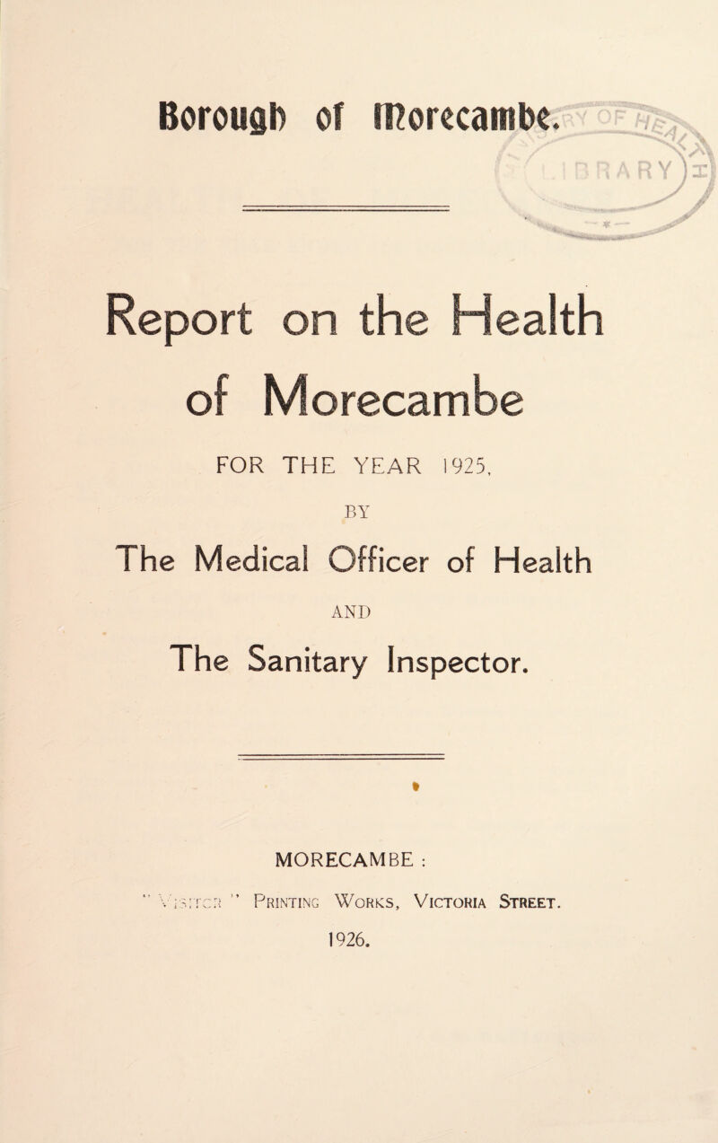 Borough of morecambe. Report on the Health of Morecambe FOR THE YEAR 1925, BY The Medical Officer of Health AND The Sanitary Inspector. MORECAMBE : Printing Works, Victoria Street.