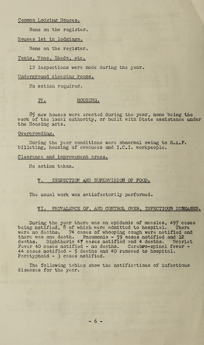 Common Lodging Houses. None on the register. Houses let in lodgings. None on the register. Tentsa Vans, Sheds« etc. 12 inspections were made during the year. Underground sleeping rooms. No action required. IV. HOUSING. 85 new houses were erected during the year, none being the work of the local authority, or built with State assistance under the Housing Acts. Overcrowding. During the year conditions were abnormal owing to R.A.F. billeting, housing of evacuees and I.C.I. workpeople. Clearance and improvement areas. No action taken. V. INSPECTION AND SUPERVISION OF FOOD. The usual work was satisfactorily performed. VI. PREVALENCE OF, AND CONTROL OVER. INFECTIOUS DISEASES. During the year there was an epidemic of measles, 497 cases being notified, 8 of which were admitted to hospital. There were no deaths. 74 cases of whooping cough were notified and there was one death. Pneumonia - 59 oases notified and 12 deaths. Diphtheria 47 cases notified and 4 deaths. Scarlet Fever 40 cases notified - no deaths. Cerebro-spinal fever - 44 cases notified - 5 deaths and 40 removed to hospital. Paratyphoid - 3 cases notified. The following tables show the notifications of infectious diseases for the year.