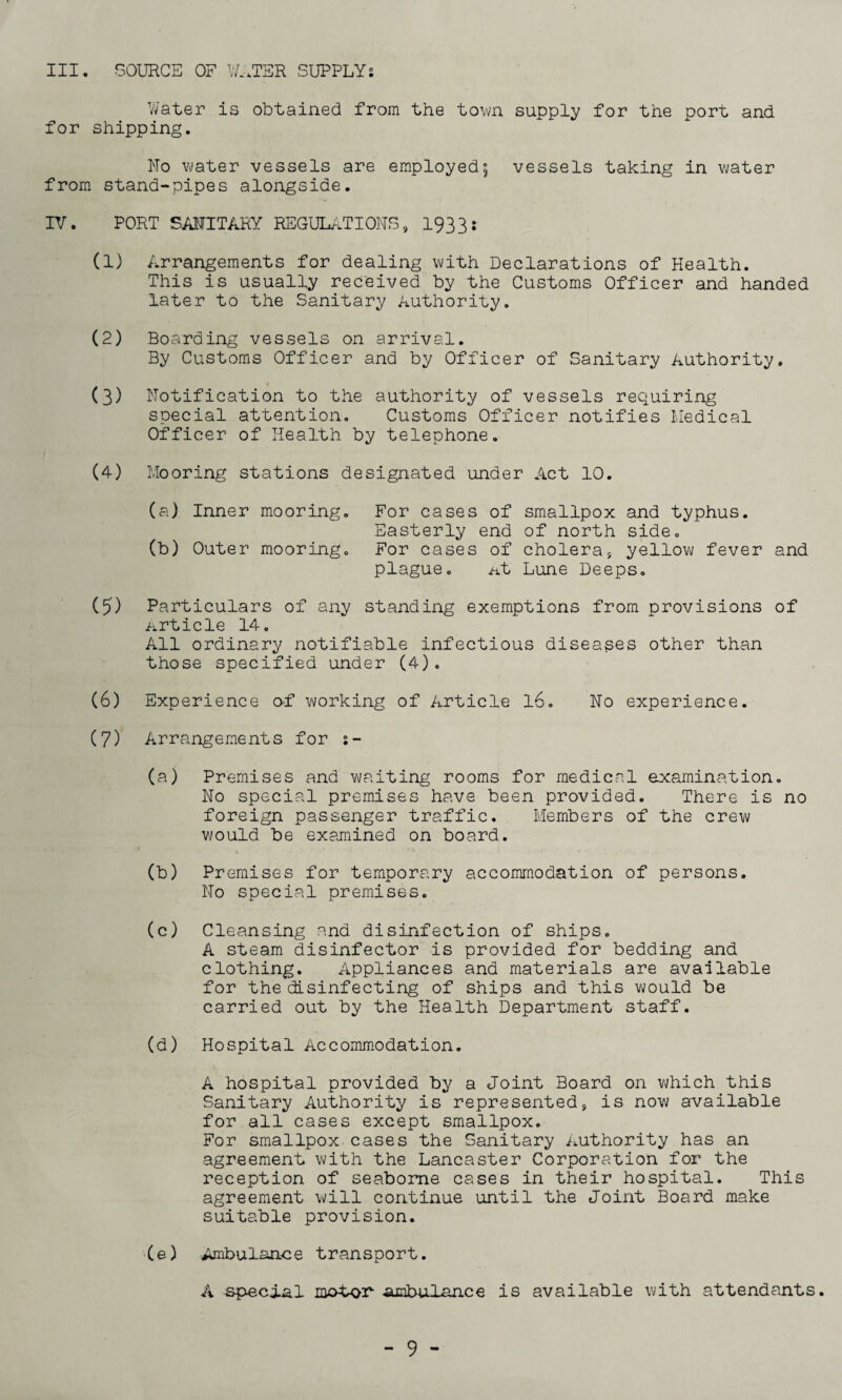 III. SOURCE OF WATER SUPPLYs Water is obtained from the town supply for the port and for shipping. No water vessels are employed5 vessels taking in water from stand-pipes alongside. IV. PORT SANITARY REGULATIONS, 1933: (1) Arrangements for dealing with Declarations of Health. This is usually received by the Customs Officer and handed later to the Sanitary Authority. (2) Boarding vessels on arrival. By Customs Officer and by Officer of Sanitary Authority. (3) Notification to the authority of vessels requiring special attention. Customs Officer notifies Medical Officer of Health by telephone. (4) Mooring stations designated under Act 10. (a) Inner mooring. For cases of smallpox and typhus. Easterly end of north side. (b) Outer mooring. For cases of cholera9 yellow fever and plague. At Lune Deeps. (5) Particulars of any standing exemptions from provisions of Article 14. All ordinary notifiable infectious diseases other than those specified under (4). (6) Experience of working of Article 16. No experience. (7) Arrangements for (a) Premises and waiting rooms for medical examination. No special premises have been provided. There is no foreign passenger traffic. Members of the crew would be examined on board. (b) Premises for temporary accommodation of persons. No special premises. (c) Cleansing and disinfection of ships. A steam disinfector is provided for bedding and clothing. Appliances and materials are available for the disinfecting of ships and this would be carried out by the Health Department staff. (d) Hospital Accommodation. A hospital provided by a Joint Board on which this Sanitary Authority is represented, is now available for all cases except smallpox. For smallpox cases the Sanitary Authority has an agreement with the Lancaster Corporation for the reception of seaborne cases in their hospital. This agreement will continue until the Joint Board make suitable provision. (e) Ambulance transport. A special ambulance is available with attendants.