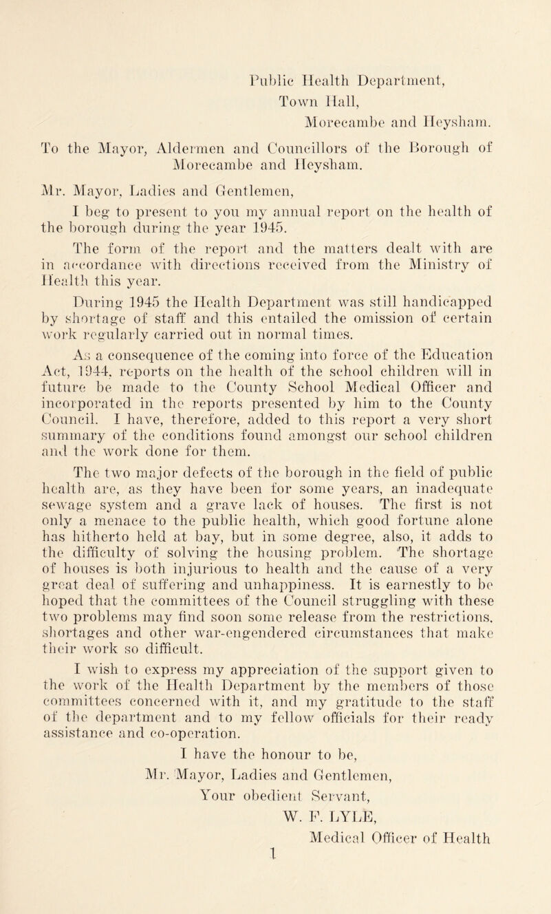 Public Health Department, Town Hall, Morecambe and Hey sham. To the Mayor, Aldermen and Councillors of the Borough of Morecambe and Ileysham. Mr. Mayor, Ladies and Gentlemen, I beg to present to you my annual report on the health of the borough during the year 1945. The form of the report and the matters dealt with are in accordance with directions received from the Ministry of Health this year. During 1945 the Health Department was still handicapped by shortage of staff and this entailed the omission of certain work regularly carried out in normal times. As a consequence of the coming into force of the Education Act, 1944, reports on the health of the school children will in future be made to the County School Medical Officer and incorporated in the reports presented by him to the County Council. I have, therefore, added to this report a very short summary of the conditions found amongst our school children and the work done for them. The two major defects of the borough in the field of public health are, as they have been for some years, an inadequate sewage system and a grave lack of houses. The first is not only a menace to the public health, which good fortune alone has hitherto held at bay, but in some degree, also, it adds to the difficulty of solving the housing problem. The shortage of houses is both injurious to health and the cause of a very great deal of suffering and unhappiness. It is earnestly to be hoped that the committees of the Council struggling with these two problems may find soon some release from the restrictions, shortages and other war-engendered circumstances that make their work so difficult. I wish to express my appreciation of the support given to the work of the Health Department by the members of those committees concerned with it, and my gratitude to the staff of the department and to my fellow officials for their ready assistance and co-operation. I have the honour to be, Mr. Mayor, Ladies and Gentlemen, Your obedient Servant, W. F. LYLE, Medical Officer of Health