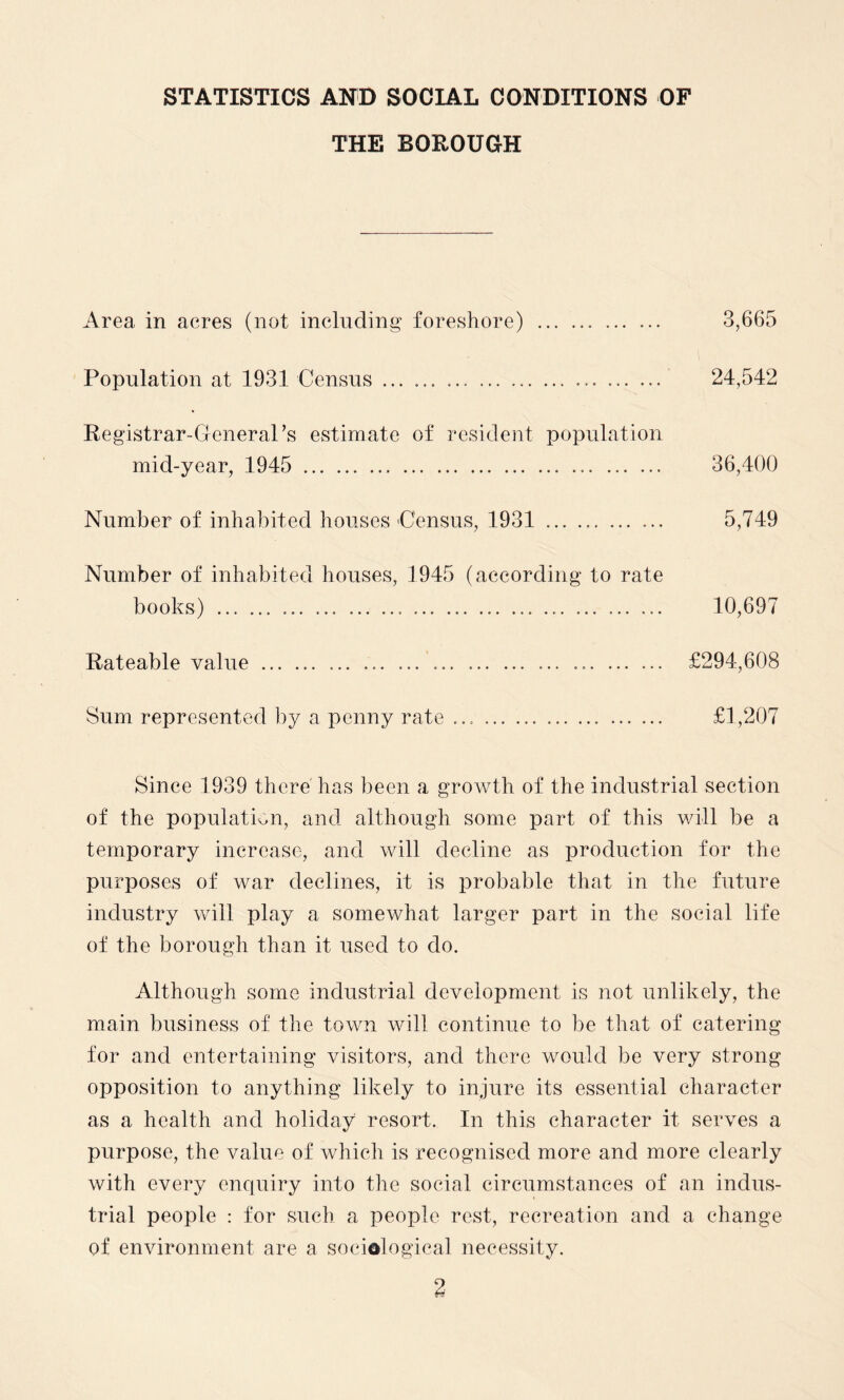 STATISTICS AND SOCIAL CONDITIONS OF THE BOROUGH Area in acres (not including foreshore) .. . 3,665 Population at 1931 Census... 24,542 Registrar-General’s estimate of resident population mid-year, 1945 ... 36,400 Number of inhabited houses Census, 1931 .. 5,749 Number of inhabited houses, 1945 (according to rate books) .. ... ..... .. 10,697 Rateable value.... ... ... ... ... £294,608 Sum represented by a penny rate .... £1,207 Since 1939 there has been a growth of the industrial section of the population, and although some part of this will be a temporary increase, and will decline as production for the purposes of war declines, it is probable that in the future industry will play a somewhat larger part in the social life of the borough than it used to do. Although some industrial development is not unlikely, the main business of the town will continue to be that of catering for and entertaining visitors, and there would be very strong opposition to anything likely to injure its essential character as a health and holiday resort. In this character it serves a purpose, the value of which is recognised more and more clearly with every enquiry into the social circumstances of an indus¬ trial people : for such a people rest, recreation and a change of environment are a sociological necessity.