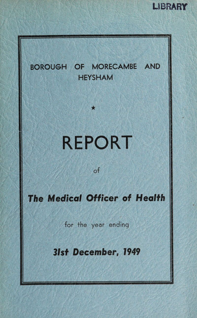 LIBRARY BOROUGH OF MORECAMBE AND HEYSHAM REPORT of The Medical Officer of Health for the year ending 31st December, 1949