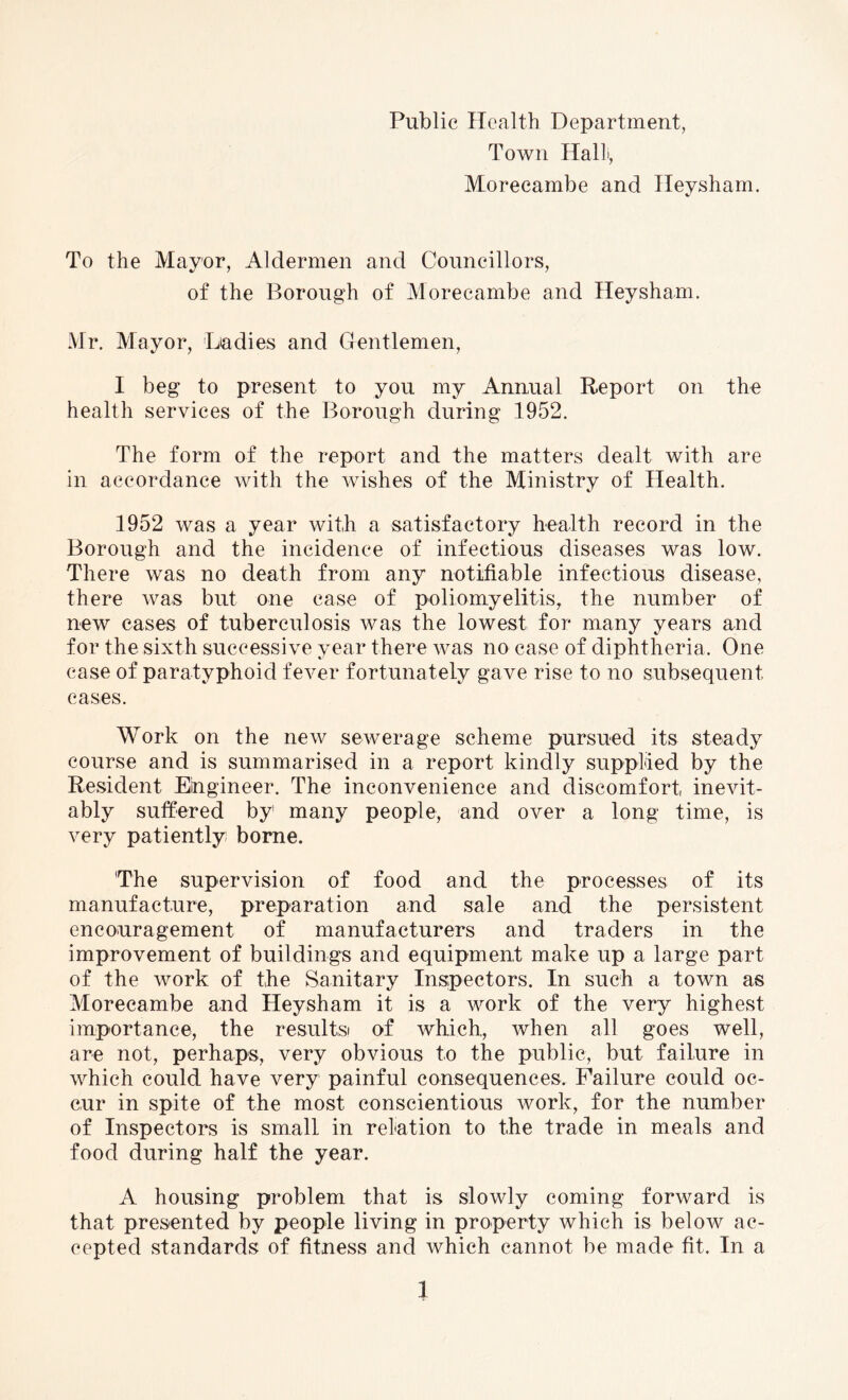 Public Health Department, Town Halt, Morecambe and Ileysham. To the Mayor, Aldermen and Councillors, of the Borough of Morecambe and Heysham. Mr. Mayor, Ladies and Gentlemen, I beg to present to you my Annual Report on the health services of the Borough during 1952. The form of the report and the matters dealt with are in accordance with the wishes of the Ministry of Health. 1952 was a year with a satisfactory health record in the Borough and the incidence of infectious diseases was low. There was no death from any notifiable infectious disease, there was but one case of poliomyelitis, the number of new cases of tuberculosis was the lowest for many years and for the sixth successive year there was no case of diphtheria. One case of paratyphoid fever fortunately gave rise to no subsequent cases. Work on the new sewerage scheme pursued its steady course and is summarised in a report kindly supplied by the Resident Engineer. The inconvenience and discomfort inevit¬ ably suffered by' many people, and over a long time, is very patiently borne. 'The supervision of food and the processes of its manufacture, preparation and sale and the persistent encouragement of manufacturers and traders in the improvement of buildings and equipment make up a large part of the work of the Sanitary Inspectors. In such a town as Morecambe and Heysham it is a work of the very highest importance, the results! of which, when all goes well, are not, perhaps, very obvious to the public, but failure in which could have very painful consequences. Failure could oc¬ cur in spite of the most conscientious work, for the number of Inspectors is small in relation to the trade in meals and food during half the year. A housing problem that is slowly coming forward is that presented by people living in property which is below ac¬ cepted standards of fitness and which cannot be made fit. In a