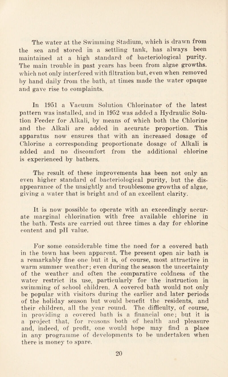The water at the Swimming Stadium, which is drawn from the sea and stored in a settling tank, has always been maintained at a high standard of bacteriological purity. The main trouble in past years has been from algae growths, which not only interf ered with filtration but, even when removed by hand daily from the bath, at times made the water opaque and gave rise to complaints. In 1951 a Vacuum Solution Chlorinator of the latest pattern was installed, and in 1952 was added a Hydraulic Solu¬ tion Feeder for Alkali, by means of which both the Chlorine and the Alkali are added in accurate proportion. This apparatus now ensures that with an increased dosage of Chlorine a corresponding proportionate dosage of Alkali is added and no discomfort from the additional chlorine is experienced by bathers. The result of these improvements has been not only an even higher standard of bacteriological purity, but the dis¬ appearance of the unsightly and troublesome growths of algae, giving a water that is bright and of an excellent clarity. It is now possible to operate with an exceedingly accur¬ ate marginal chlorination with free available chlorine in the bath. Tests are carried out three times a day for chlorine content and pH value. For some considerable time the need for a covered bath in the town has been apparent. The present open air bath is a remarkably fine one but it is, of course, most attractive in warm summer weather ; even during the season the uncertainty of the weather and often the comparative coldness of the water restrict its. use, particuliarly for the instruction in swimming of school children. A covered bath would not only be popular with visitors during the earlier and later periods of the holiday season but would benefit the residents, and their children, all the year round. The difficulty, of course, in providing a covered bath is a financial one; but it is a project that, for reasons both of health and pleasure and, indeed, of profit, one would hope may find a place in any programme of developments to be undertaken when there is money to spare.