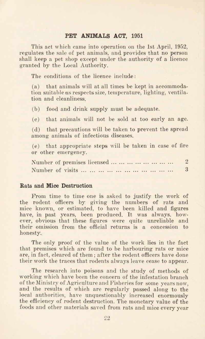 PET ANIMALS ACT, 1951 This act which came into operation on the 1st April, 1952, regulates the sale of pet animals, and provides that no person shall keep a pet shop except under the authority of a licence granted by the Local Authority. The conditions of the licence include: (a) that animals will at all times be kept in accommoda¬ tion suitable as respects size, temperature, lighting, ventila¬ tion and cleanliness. (b) food and drink supply must be adequate. (c) that- animals will not be sold at too early an age. (d) that precautions will be taken to prevent the spread among animals of infectious diseases. (e) that appropriate steps will be taken in case of fire or other emergency. Number of premises licensed. 2 Number of visits. 3 Rats and Mice Destruction Prom time to time one is asked to justify the work of the rodent officers by: giving the numbers of rats and mice known, or estimated, to have been killed and figures have, in past years, been produced. It was always, how¬ ever, obvious that these figures were quite unreliable and their omission from the official returns is a concession to honesty., The only proof of the value of the work lies in the fact that premises which are found to be harbouring rats or mice are, in fact, cleared of them; after the rodent officers have done their work the traces that rodents always leave cease to appear. The research into poisons and the study of methods of working which have been the concern of the infestation branch of the Ministry of Agriculture and Fisheries for some years now, and the results of which are regularly passed along to the local authorities, have unquestionably increased enormously the efficiency of rodent destruction. The monetary value of the foods and other materials saved from rats and mice every year