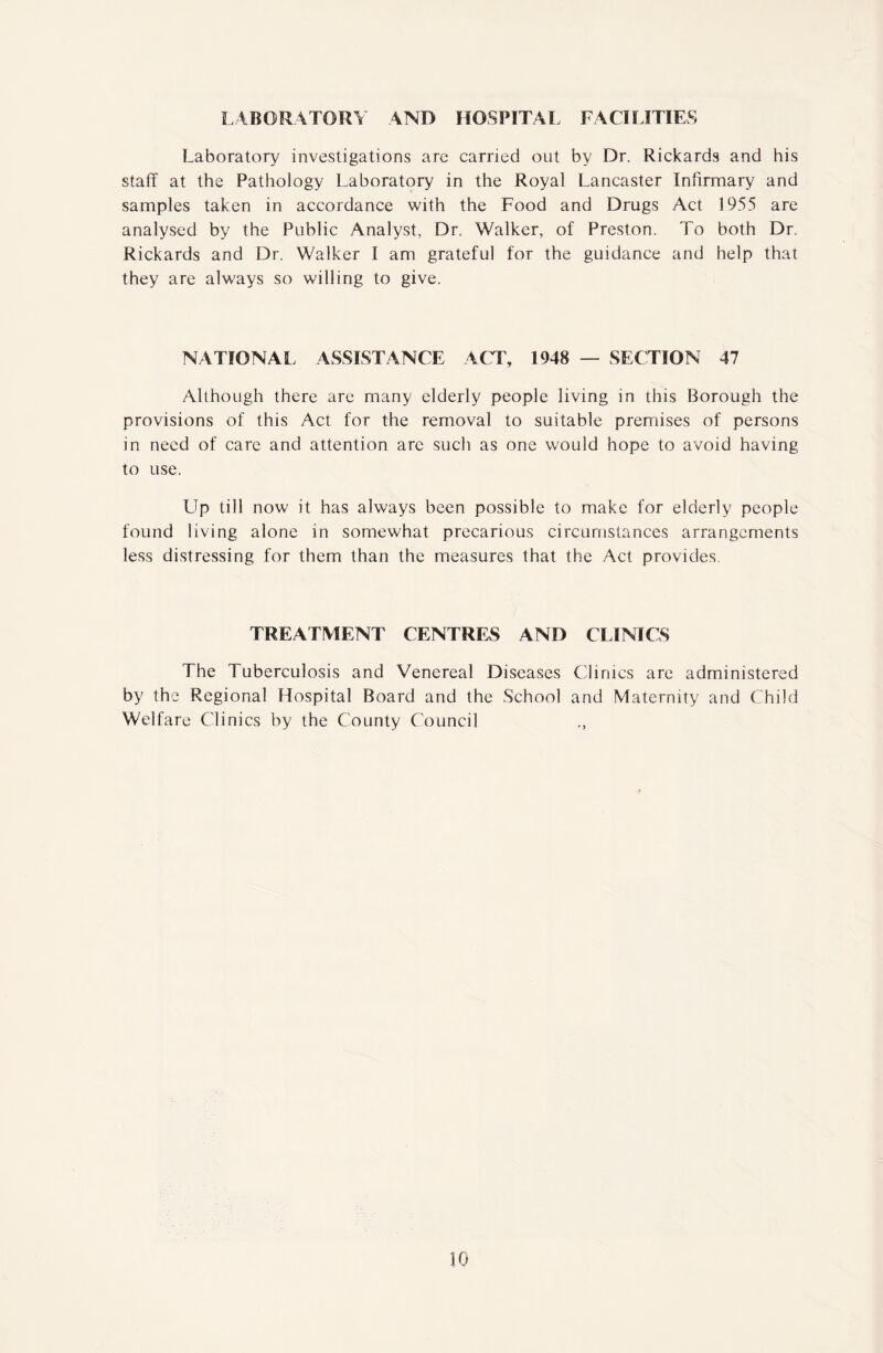 LABORATORY AND HOSPITAL FACILITIES Laboratory investigations are carried out by Dr. Rickards and his staff at the Pathology Laboratory in the Royal Lancaster Infirmary and samples taken in accordance with the Food and Drugs Act 1955 are analysed by the Public Analyst, Dr. Walker, of Preston. To both Dr. Rickards and Dr. Walker I am grateful for the guidance and help that they are always so willing to give. NATIONAL ASSISTANCE ACT, 1948 — SECTION 47 Although there are many elderly people living in this Borough the provisions of this Act for the removal to suitable premises of persons in need of care and attention arc such as one would hope to avoid having to use. Up till now it has always been possible to make for elderly people found living alone in somewhat precarious circumstances arrangements less distressing for them than the measures that the Act provides. TREATMENT CENTRES AND CLINICS The Tuberculosis and Venereal Diseases Clinics are administered by the Regional Hospital Board and the School and Maternity and Child Welfare Clinics by the County Council .,