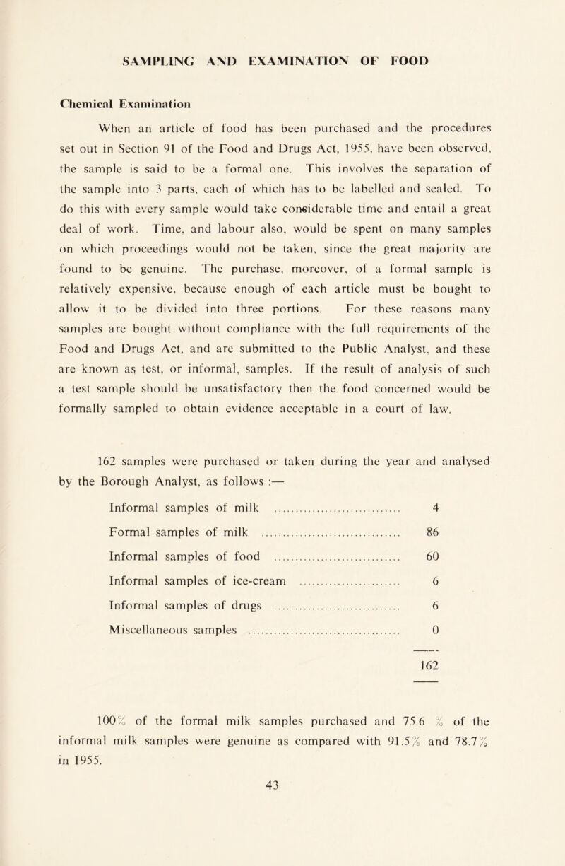 SAMPLING AND EXAMINATION OF FOOD Chemical Examination When an article of food has been purchased and the procedures set out in Section 91 of the Food and Drugs Act, 1955, have been observed, the sample is said to be a formal one. This involves the separation of the sample into 5 parts, each of which has to be labelled and sealed. To do this with every sample would take considerable time and entail a great deal of work. Time, and labour also, would be spent on many samples on which proceedings would not be taken, since the great majority are found to be genuine. The purchase, moreover, of a formal sample is relatively expensive, because enough of each article must be bought to allow it to be divided into three portions. For these reasons many samples are bought without compliance with the full requirements of the Food and Drugs Act, and are submitted to the Public Analyst, and these are known as test, or informal, samples. Tf the result of analysis of such a test sample should be unsatisfactory then the food concerned would be formally sampled to obtain evidence acceptable in a court of law. 162 samples were purchased or taken during the year and analysed by the Borough Analyst, as follows :— Informal samples of milk . 4 Formal samples of milk . 86 Informal samples of food .. 60 Informal samples of ice-cream .. 6 Informal samples of drugs . 6 Miscellaneous samples . 0 162 100% of the formal milk samples purchased and 75.6 % of the informal milk samples were genuine as compared with 91.5% and 78.7% in 1955.