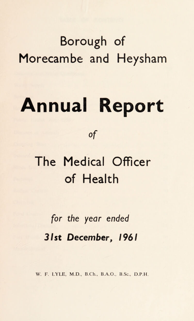 Borough of Morecambe and Heysham Annual Report of The Medical Officer of Health for the year ended 31st December, 1961 W. F. LYLE, M.D., B.Ch., B.A.O., B.Sc., D.P.H.
