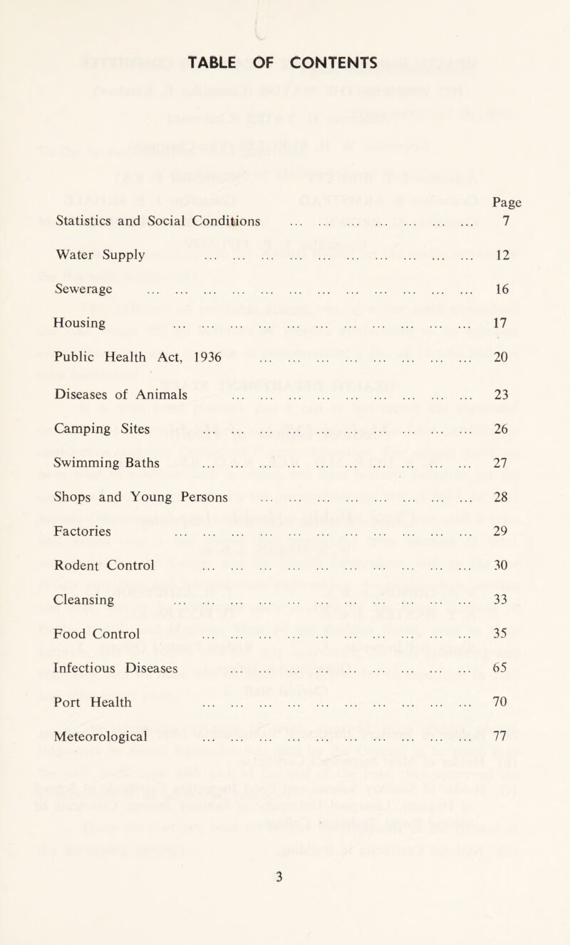 TABLE OF CONTENTS Statistics and Social Conditions Water Supply . Sewerage . Housing . Public Health Act, 1936 Diseases of Animals Camping Sites . Swimming Baths . Shops and Young Persons Factories . Rodent Control . Cleansing . Food Control . Infectious Diseases Port Health . Meteorological . Page 7 12 16 17 20 23 26 27 28 29 30 33 35 65 70 77