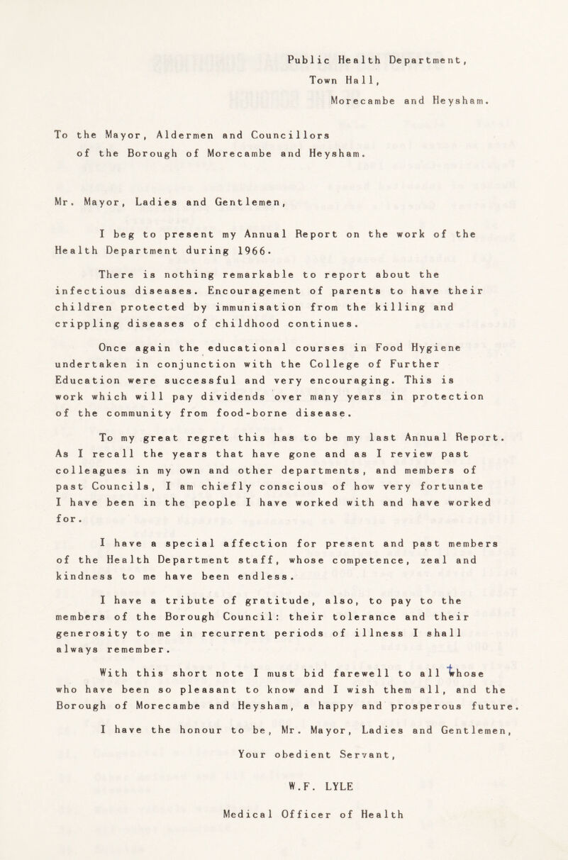 Public Health Department, Town Hall, Morecambe and Heysham. To the Mayor, Aldermen and Councillors of the Borough of Morecambe and Heysham. Mr. Mayor, Ladies and Gentlemen, I beg to present my Annual Report on the work of the Health Department during 1966* There is nothing remarkable to report about the infectious diseases. Encouragement of parents to have their children protected by immunisation from the killing and crippling diseases of childhood continues. Once again the educational courses in Food Hygiene undertaken in conjunction with the College of Further Education were successful and very encouraging. This is work which will pay dividends over many years in protection of the community from food-borne disease. To my great regret this has to be my last Annual Report. As I recall the years that have gone and as I review past colleagues in my own and other departments, and members of past Councils, I am chiefly conscious of how very fortunate I have been in the people I have worked with and have worked f or . I have a special affection for present and past members of the Health Department staff, whose competence, zeal and kindness to me have been endless. I have a tribute of gratitude, also, to pay to the members of the Borough Council: their tolerance and their generosity to me in recurrent periods of illness I shall always remember. With this short note I must bid farewell to all whose who have been so pleasant to know and I wish them all, and the Borough of Morecambe and Heysham, a happy and prosperous future. I have the honour to be, Mr. Mayor, Ladies and Gentlemen, Your obedient Servant, W.F. LYLE Medical Officer of Health