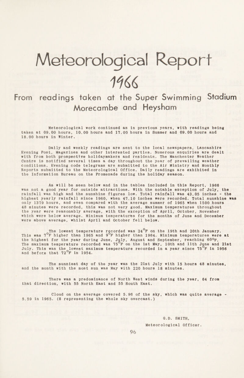Meteorological Report From readings taken at the Super Swimming Stadium Morecambe and Heysham Meteorological work continued as in previous years, with readings being taken at 09.00 hours, 10.00 hours and 17.00 hours in Summer and 09.00 hours and 18.00 hours in Winter. Daily and weekly readings are sent to the local newspapers, Lancashire Evening Post, Magazines and other interested parties. Numerous enquiries are dealt with from both prospective holidaymakers and residents. The Manchester Weather Centre is notified several times a day throughout the year of prevailing weather conditions. Evening code telegrams are submitted to the Air Ministry and Monthly Reports submitted to the Meteorological Office. Daily readings are exhibited in the Information Bureau on the Promenade during the holiday season. As will be seen below and in the tables included in this Report, 1966 was not a good year for outside attractions. With the notable exception of July, the rainfall was high and the sunshine figures low. Total rainfall was 43.05 inches - the highest yearly rainfall since 1960, when 47.10 inches were recorded. Total sunshine was only 1379 hours, and even compared with the average summer of 1965 when 1500 hours 48 minutes were recorded, this was not very good. Maximum temperatures throughout the year were reasonably average, with the exception of April, October, November which were below average. Minimum temperatures for the months of June and December were above average, whilst April and October fell below. The lowest temperature recorded was 24°F on the 19th and 20th January. This was 7°F higher than 1965 and 9°F higher than 1964. Minimum temperatures were at the highest for the year during June, July, August and September, reaching 60°p. The maximum temperature recorded was 75°F on the 1st May, 10th and 11th June and 21st July. This was the lowest maximum temperature recorded in a year since 75°F in 1956 and before that 72°F in 1954. The sunniest day of the year was the 21st July with 15 hours 48 minutes, and the month with the most sun was May with 220 hours 18 minutes. There was a predominance of North West winds during the year, 84 from that direction, with 55 North East and 55 South East. Cloud on the average covered 5.96 of the sky, which was quite average - 5.59 in 1965. (8 representing the whole sky overcast.) 96 Q.D. SMITH, Meteorological Officer.