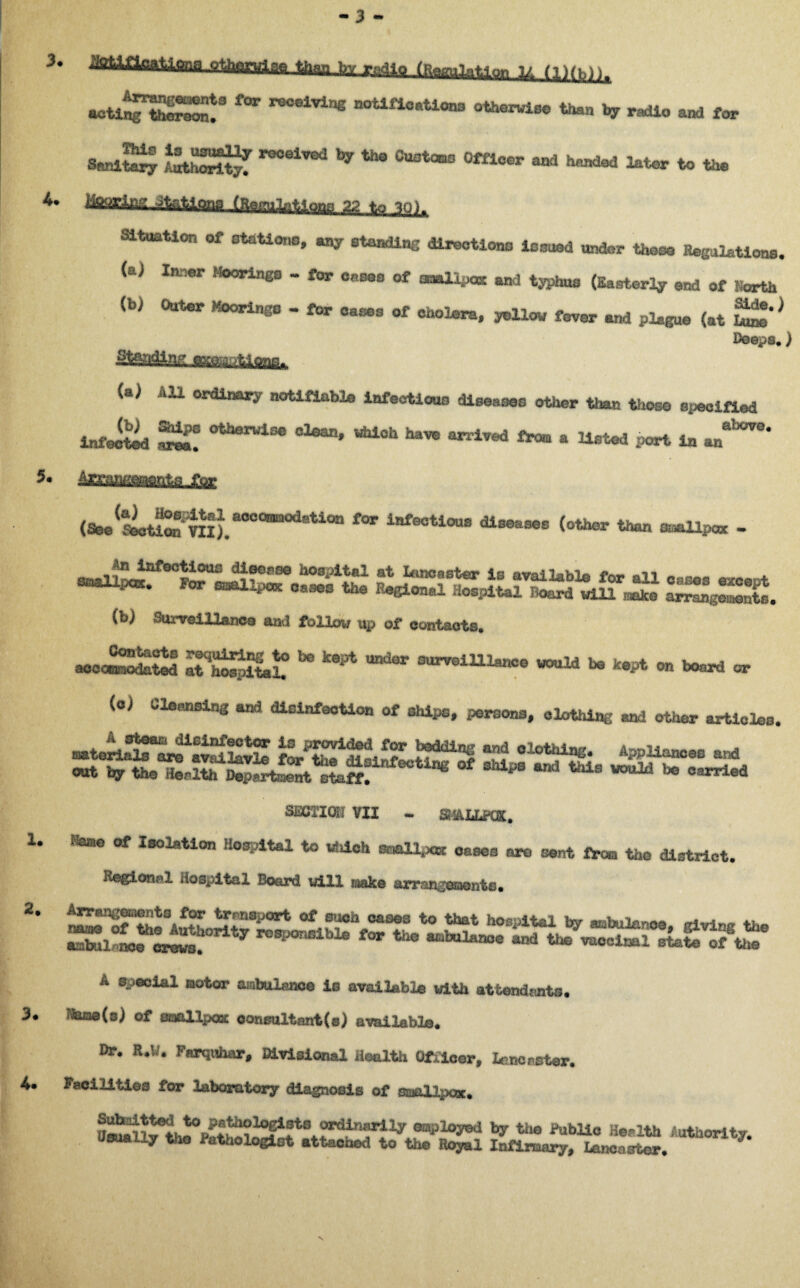 - 3 - 3. XS&&SL 4. 1. 2. 3. 4. actl^KT ^ ”°elVine n0UfiC,,U0n3 0the™lBe *“>» * radio and for SenlXj tatSSSf ^ CUOt“° °m0er * handed ^tor to the fearte Qnf> iHemil^Qps 22 to yj)n Situation of stations, any standing directions ionued under those Regulations, eX* J^°0r^n^S ~ ^*0r ®aB0® aaa^-iJ0K an^ typhus (Easterly end of Hearth (b> Outer Moorings - for cases of cholera, yellow fever and plague (at ££* * Deeps.) Standing awi.r-^ffle,, (a; All ordinary notifiable infectious diseases other than those specified (b) Ships otherwise clean, which have arrived from » . , aIxm!* infected area. arrived from a listed port in an Areangenente fry (See(ScU^im).a°Ct*i0datiOn f°r iafeotious (other than smallpox - snal^a^00*^ fi f!SS0 h08i>i*al at ^noaster is available for all cases except FOT 0ases tee PeSional Hospital Board will «*« ar^geSs. i<j) Surveillance ftutl follow up of contacts. Contacts requiring to be kept under Qurvoililanc© would b® ka -,+ nn accommodated at hospital. i G wouxa o© kept on board or (oj Cleansing and disinfection of ships, persons, clothing and other articles. ™trl3^t!Jl6inf?0t?r is provide<1 for bedding and clothing. Appliances and SECTIOE VII - SHAIiPOt. !toe of Isolation Hospital to which smallpox oases are sent from the district. Regional Hospital Board will make arrangement®. A special motor ambulanoe is available with attendants. Itena(s) of smallpox oonsultant(s) available. Dr. R.W. Farquhar, Divisional Health Officer, Lancaster. Facilities for laboratory diagnosis of smallpox. en’*>1°y*d by the Public Health Authority, dsually the Pathelogint attached to the Royal Infirmary, Lancaster. 7