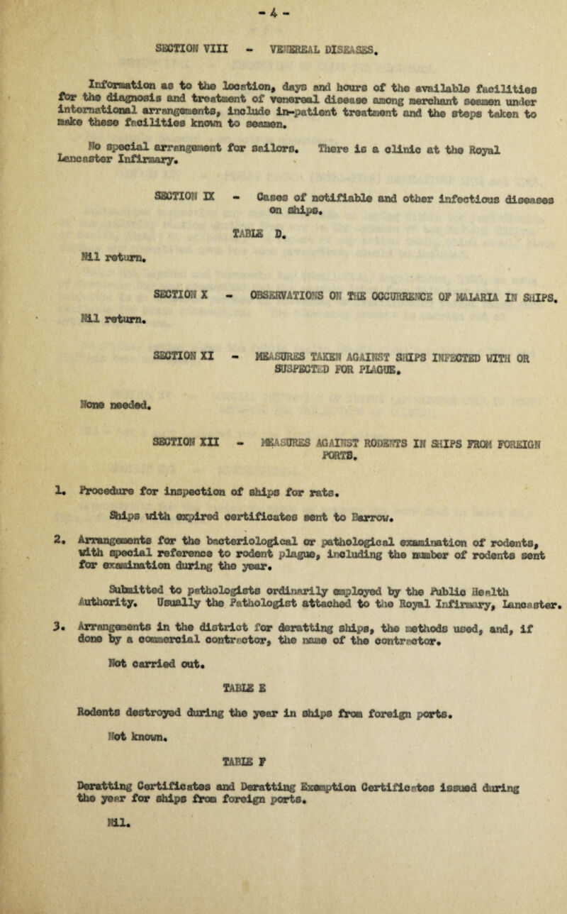 SECTION VIII nnmiDi . Information as to the location, days and hours of the available facilities for the diagnosis and treatment of venereal disease among merchant seamen under international arrangements, include in-patient treatment and the steps taken to make these facilities known to seamen. Ho special arrangement for sailors. There is a clinic at the Royal Lancaster Infirmary. SECTION IX — Cases of notifiable and other infectious diseases on ships. TABLE D. Nil return. 8SCTI0H X - OBSEHVATIOrS OR THE OCCURRENCE OF MALARIA IN SiilFS. Hil return. SECTION XI - MEASURES TAKEN AGAINST SHIPS INFiOTED WITH OR SUSPECT m FOR PLAGUE. 'torn needed. SECTION XII - MEASURES AGAINST RODSBTS IN SUPS FROM FOREIGN PORTS. 1. Procedure for inspection of ships for rats. Slips with expired certificates sent to Barrow. 2. Arrangements for the bacteriological or pathological examination of rodents, with special reference to rodent plague, including the number of rodents sent for examination during the year. Submit tod to pathologists ordinarily employed by the Public Health Authority. Usually the Pathologist attached to the Royal Infirmary, Lancaster. 3. Arrangements in the district for doratting ships, the rethodc used, and, if done by a commercial contractor, tiie name of the contractor. Hot carried out. TABUS E Rodents destroyed during the year in ships from foreign ports. Hot known. > TABIE F Doratting Certificates and Deratting Exemption Certificates issued during the year for ships from foreign £>orts. Hil.