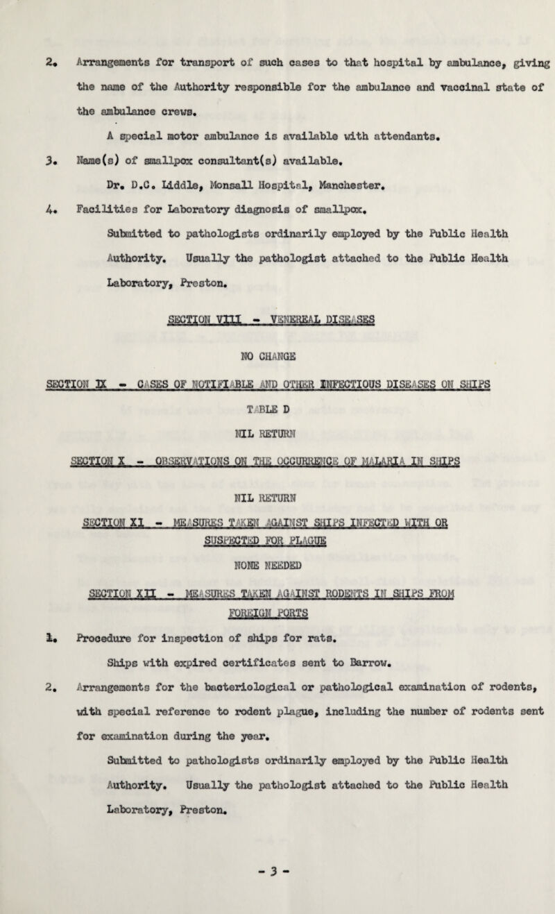 the name of the Authority responsible for the ambulance and vaccinal state of the ambulance crews. A special motor ambulance is available with attendants. 3. Name(s) of smallpox consultant^ 3) available. Dr. D.G. Liddle, Monsall Hospital, Manchester. 4. Facilities for Laboratory diagnosis of smallpox. Submitted to pathologists ordinarily employed by the Public Health Authority. Usually the pathologist attached to the Public Health Laboratory, Preston. SECTION Vffl - VENEREAL DIS.I1 SES NO CHANGE SECTION XX - CSKS OF NOTIFIABLE ;ED OTHER INFECTIOUS DISEASES ON SHIPS T ABLE D NIL RETURN SECTION X - OBSERVATIONS ON THE OCCURRENCE OF MALARIA IN SHIPS NIL RETURN SECTION XI - ME.SURES T.'KSiT 'GAINST SHIPS INFECTED WITH OR SUSPECTED FOR PLAGUE NONE NEEDED SECTION xn - MEASURES TAKEN AG'INST RODENTS III SHIPS FROM FOREIGN PORTS 1. Procedure for inspection of ships for rats. Ships with expired certificates sent to Barrow. 2. Arrangements for the bacteriological or pathological examination of rodents, with special reference to rodent plague, including the number of rodents sent for examination during the year. Submitted to pathologists ordinarily employed by the Public Health Authority. Usually the pathologist attached to the Public Health Laboratory, Preston.