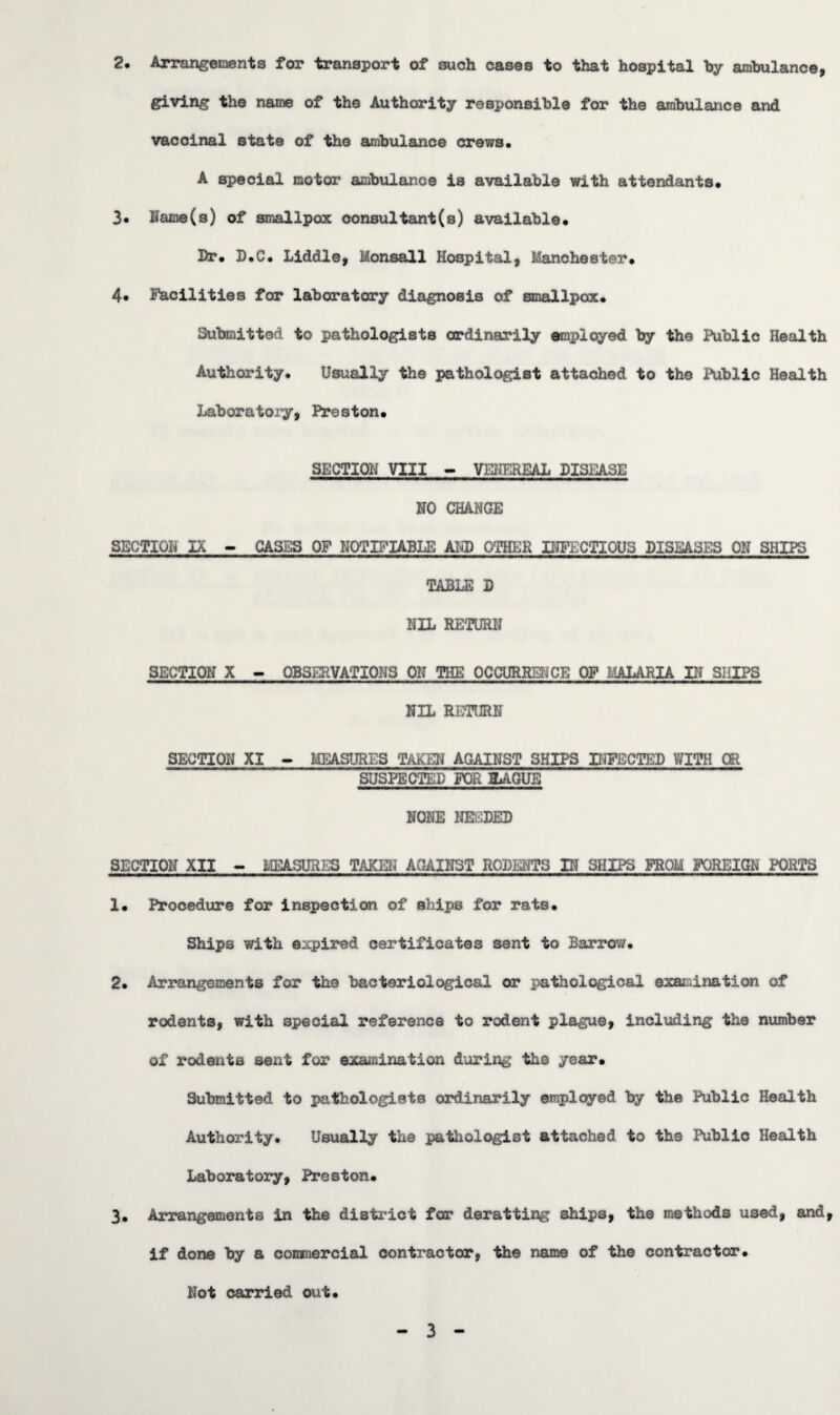 2» Arrangements for transport of such cases to that hospital by ambulance, giving the name of the Authority responsible for the ambulance and vaccinal state of the ambulance crews, A special motor ambulance is available with attendants, 3. Name(s) of smallpox consultant(s) available. Dr, D,C, Liddle, Monsall Hospital, Manchester, 4, Facilities for laboratory diagnosis of smallpox. Submitted to pathologists ordinarily employed by the Public Health Authority, Usually the pathologist attached to the Public Health Laboratory, Preston, SECTION VIII - VENEREAL DISEASE NO CHANGE SECTION IX - CASES OF NOTIFIABLE AID OTHER INFECTIOUS DISEASES ON SHIPS TABLE D NIL RETURN SECTION X - OBSERVATIONS ON THE OCCURRENCE OF MALARIA IN SHIPS NIL RETURN SECTION XI - MEASURES TAKEN AGAINST SHIPS INFECTED WITH CB SUSPECTED FOR HAGUE NONE NEEDED SECTION XII - MEASURES TAKEN AGAINST RODENTS IN SHIPS FROM FOREIGN PORTS 1, Procedure for inspection of ships for rats. Ships with expired certificates sent to Barrow, 2, Arrangements for the bacteriological or pathological examination of rodents, with special reference to rodent plague, including the number of rodents sent for examination during the year. Submitted to pathologists ordinarily employed by the Public Health Authority. Usually the pathologist attached to the Public Health Laboratory, Preston, 3, Arrangements in the district for deratting ships, the methods used, and, if done by a commercial oontractor, the name of the contractor. Not carried out. 3