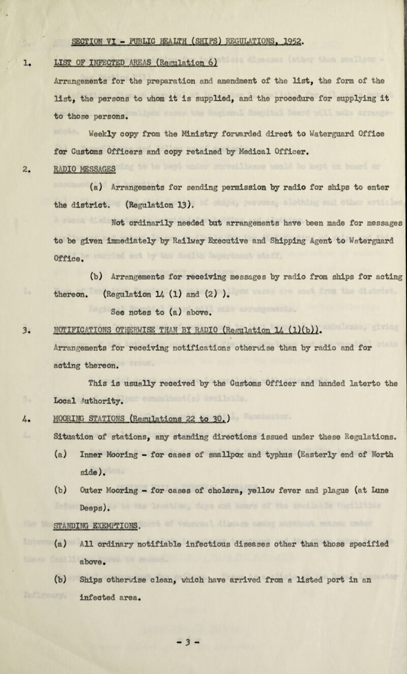 SECTION VI - PUBLIC HEALTH (SHIPS) REGULATIONS. 1952. LIST OF INFECTED AREAS (Regulation 6) Arrangements for the preparation and amendment of the list, the form of the list, the persons to whom it is supplied, and the procedure for supplying it to those persons. Weekly copy from the Ministry forwarded direct to Waterguard Office for Customs Officers and copy retained by Medical Officer. RADIO MESSAGES (a) Arrangements for sending permission by radio for ships to enter the district. (Regulation 13). Not ordinarily needed but arrangements have been made for messages to be given immediately by Railway Executive and Shipping Agent to Waterguard Office. (b) Arrangements for receiving messages by radio from ships for acting thereon. (Regulation 14 (l) and (2) ). See notes to (a) above. NOTIFICATIONS OTHERWISE THAN BY RADIO (Regulation 1Z. (l)(b)). Arrangements for receiving notifications otherwise than by radio and for acting thereon. This is usually received by the Customs Officer and handed laterto the Local ''uthority. MOORING STATIONS (Regulations 22 to 30.) Situation of stations, any standing directions issued under these Regulations. (a) Inner Mooring - for cases of smallpox and typhus (Easterly end of North side). (b) Outer Mooring - for cases of cholera, yellow fever and plague (at Lune Deeps). STANDING EXEMPTIONS. (a) All ordinary notifiable infectious diseases other than those specified above. (b) Ships otherwise clean, which have arrived from a listed port in an infected area.