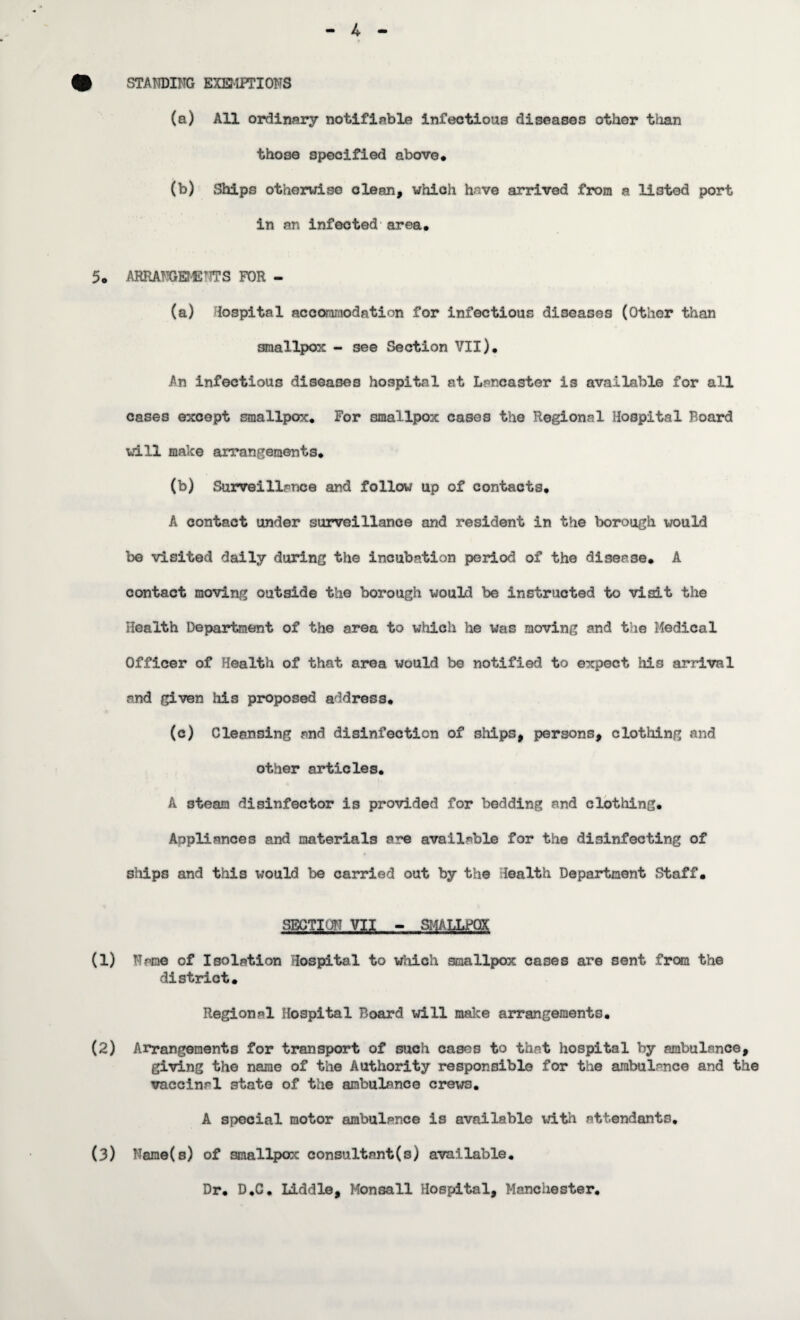 4 • STANDING EXEMPTIONS (a) All ordinary notifiable infectious diseases othor than those specified above. (b) Ships otherwise clean, which have arrived from a listed port in an infected area. 5. ARRANGEMENT?S FOR - (a) Hospital accommodation for infectious diseases (Other than smallpox - see Section VII). An infectious diseases hospital at Lancaster is available for all cases except smallpox. For smallpox cases the Regional Hospital Board will make arrangements. (b) Surveillance and follow up of contacts. A contact under surveillance and resident in the borough would be visited daily during the incubation period of the disease. A contact moving outside the borough would be instructed to visit the Health Department of the area to which he was moving and the Medical Officer of Health of that area would be notified to expect his arrival and given his proposed address. (c) Cleansing and disinfection of ships, persons, clothing and other articles. A steam disinfector is provided for bedding and clothing. Appliances and materials are available for the disinfecting of « ships and this would be carried out by the Health Department Staff. SECTION VII - SMALLPOX (1) Name of Isolation Hospital to which smallpox cases are sent from the district. Regional Hospital Board will make arrangements. (2) Arrangements for transport of such cases to that hospital by ambulance, giving the name of the Authority responsible for the ambulance and the vaccinal state of the ambulance crews. A special motor ambulance is available with attendants. (3) Name(s) of smallpox consultant(s) available. Dr. D.C. Liddle, Monsall Hospital, Manchester.