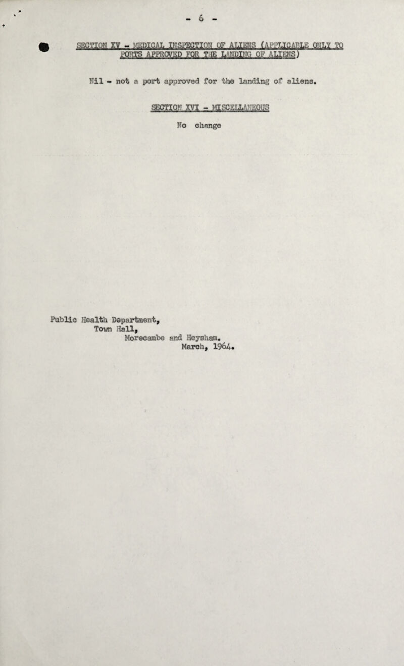 SECTION XV - ICTIC^L JPISmTM-OF-.ALIMS lAPPU^RLE QIILI TO PORTS APPROVED FOR TIE LANDING OF ALIMS) Nil - not a port approved for the landing of aliens. SECTION XVI - MISCELLANEQUS No change Public Health Department, Town Hall, Morecambe and Beysham. March, 1964*