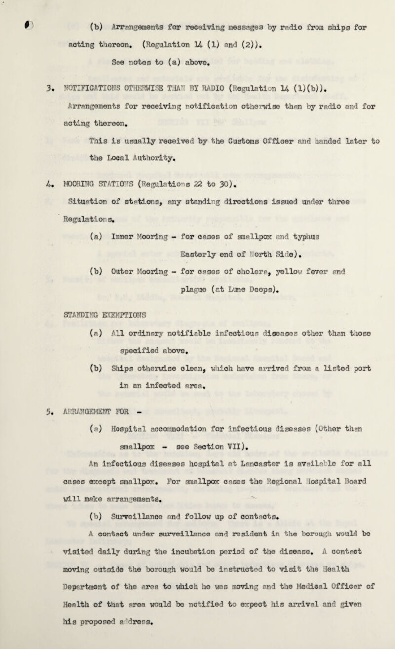 (b) Arrangements for receiving messages by radio from ships for acting thereon. (Regulation 14 (1) and (2)). See notes to (a) above. 3. NOTIFICATIONS OTHERWISE TJA'T BY RADIO (Regulation 14 (D(b)). Arrangements for receiving notification otherwise than by radio and for acting thereon. This is usually received by the Customs Officer and handed later to the Local Authority. 4. MOORING STATIONS (Regulations 22 to 30). Situation of stations, any standing directions issued under three Regulation s. (a) Inner Mooring - for cases of smallpox and typhus Easterly end of orth Side). (b) Outer Mooring - for cases of cholera, yellow fever and plague (at Lune Deops). STANDING EXEMPTIONS (a) All ordinary notifiable infectious diseases other than those specified above. (b) Ships otherwise clean, which have arrived from a listed port in an infected area. 5. ARRANGEMENT FOR - (a) Hospital accommodation for infectious diseases (Other than smallpox - see Section VII). An infectious diseases hospital at Lancaster is available for all cases except smallpox. For smallpox cases the Regional loopital Board will make arran gements. (b) Surveillance and follow up of contacts. A contact under surveillance and resident in the borough would be visited daily during the incubation period of the disease. A contact moving outside the borough would be instructed to visit the lealth Department of the area to which he was moving and the Medical Officer of Health of that area would be notified to expect his arrival and given his proposed a dress.