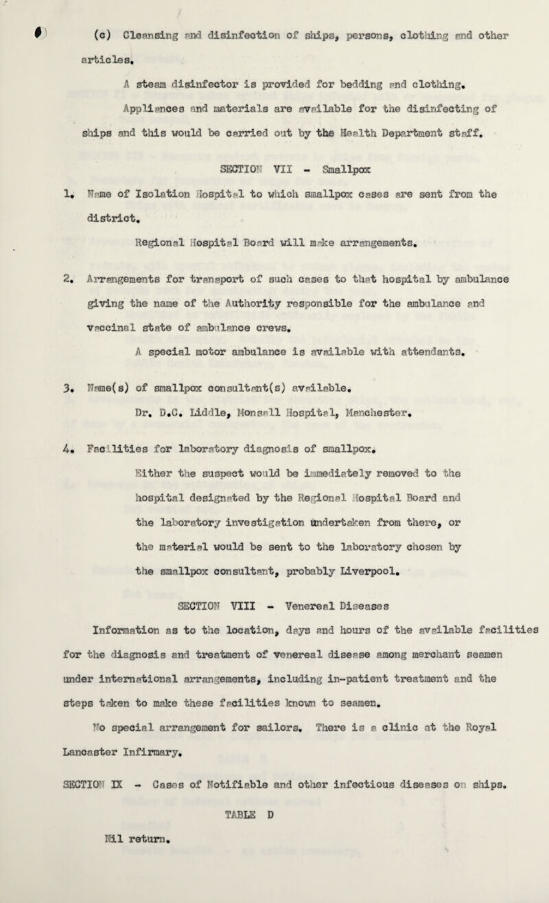 f' (c) Cleansing and disinfection of ships, persons, clothing and other articles, A steam disinfector is provided for bedding pnd clothing. Appliances and materials are available for the disinfecting of ships and this would be carried out by the Health Department staff, SECTION VII - Smallpox 1, Name of Isolation Hospital to which smallpox cases are sent from the district. Regional Hospital Bo^rd will m-ke arrangements, 2, Arrangements for transport of such cases to that hospital by ambulance giving the name of the Authority responsible for the ambulance and vaccinal state of ambulance crews, A special motor ambulance is available with attendants. 3, Name(s) of smallpox consultant(s) available. Dr, D,C. Liddle, Monsail Hospital, Manchester, 4, Fee lities for laboratory diagnosis of smallpox. Either the suspect would be immediately removed to the hospital designated by the Regional Hospital Board and the laboratory investigation undertaken from there, or the material would be sent to the laboratory chosen by the smallpox consultant, probably Liverpool, SECTION VIII - Venereal Diseases Information as to the location, days and hours of the available facilities for the diagnosis and treatment of venereal disease among merchant seamen under international arrangements, including in-patient treatment and the steps taken to make these facilities known to seamen. ?To special arrangement for sailors. There is a clinic at the Royal Lancaster Infirmary, SECTION DC - Cases of Notifiable and other infectious diseases on ships. TABLE D Nil return.