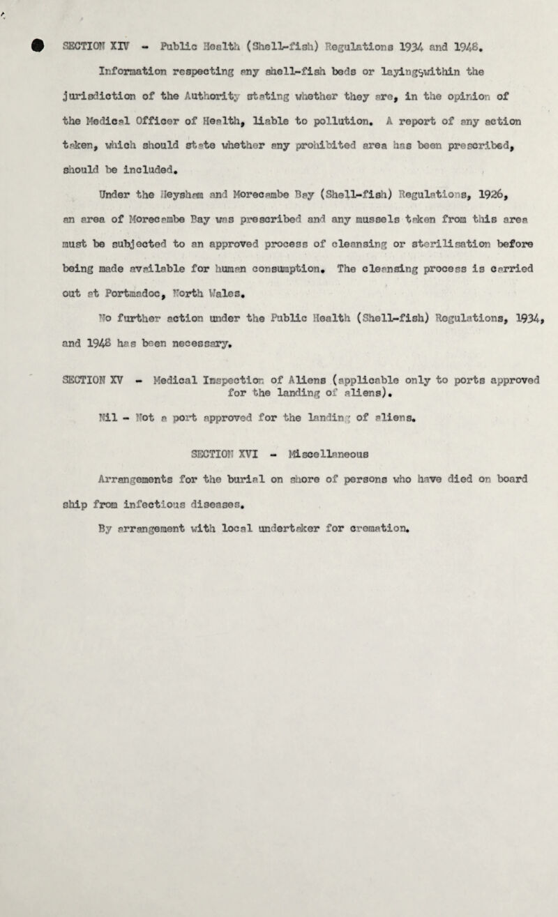SECTION XIV - Public Health (Shell-fish) Regulations 1934 and 1948. Information respecting any shell-fish beds or laying^vithin the jurisdiction of the Authority stating whether they are, in the opinion of the Medical Officer of Health, liable to pollution. A report of any action taken, which should st^te whether any proliibited area has been prescribed, should be included. Under the Hey sham and Morecambe Bay (Shell-fish) Regulations, 1926, an area of Morecnmbe Bay was prescribed and any mussels taken from this area must be subjected to an approved process of cleansing or sterilisation before being made available for human consumption. The cleansing process is carried out at Portmadoc, North Wales. T?o further action under the Public Health (She11-fish) Regulations, 1934 and 1948 has been necessary. SECTION XV - Medical Inspection of Aliens (applicable only to ports approved for the landing of aliens). Nil - Not a port approved for the landing of aliens. SECTION XVI - Miscellaneous Arrangements for the burial on shore of persons who have died on board ship from infectious diseases. By arrangement with local undertaker for cremation*