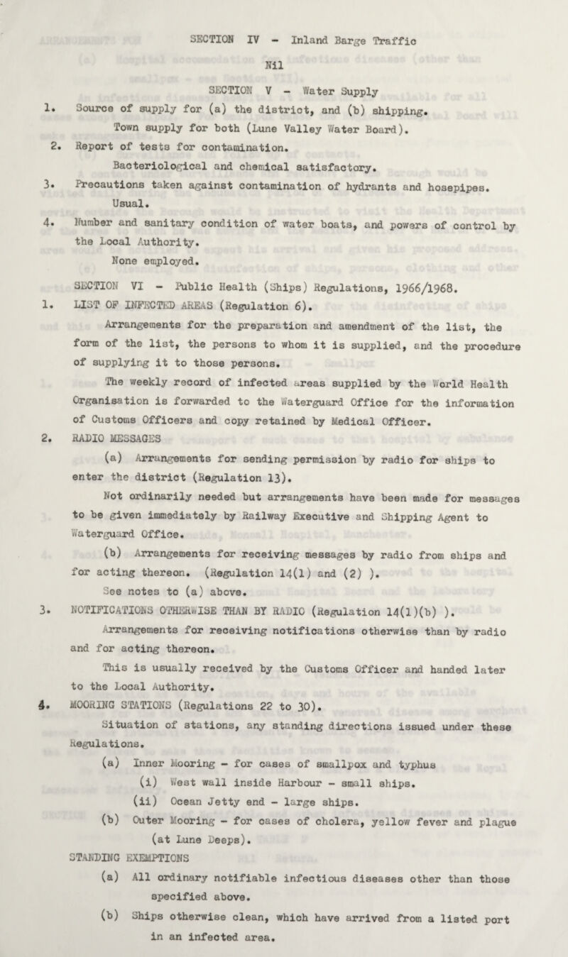 Nil SECTION V — Water Supply Source of supply for (a) the district, and (b) shipping. Town supply for both (Lune Valley Water Board). Heport of tests for contamination. Bacteriological and chemical satisfactory. Precautions taken against contamination of hydrants and hosepipes. Usual. Humber and sanitary condition of water boats, and powers of control by the Local Authority. None employed. SECTION VI — Public Health (Ships) Regulations, 1966/1968. LIST OF INFECTED AREAS (Regulation 6). Arrangements for the preparation and amendment of the list, the form of the list, the persons to whom it is supplied, and the procedure of supplying it to those persons. The weekly record of infected areas supplied by the World Health Organisation is forwarded to the Waterguard Office for the information of Customs Officers and copy retained by Medical Officer. RADIO MESSAGES (a) Arrangements for sending permission by radio for ships to enter the district (Regulation 13). Not ordinarily needed but arrangements have been made for messages to he given immediately by Railway Executive and Shipping Agent to .Vaterguard Office. (b) Arrangements for receiving messages by radio from ships and for acting thereon. (Regulation 14(1) and (2) ). See notes to (a) above. NOTIFICATIONS OTHERWISE THAN BY RADIO (Regulation 14(l)(b) ). Arrangements for receiving notifications otherwise than by radio and for acting thereon. This is usually received by the Customs Officer and handed later to the Local Authority. MOORING STATIONS (Regulations 22 to 30). Situation of stations, any standing directions issued under these Regulations. (a) Inner Mooring - for cases of smallpox and typhus (i) West wall inside Harbour - small ships. (ii) Ocean Jetty end - large ships. (b) Outer Mooring — for cases of cholera, yellow fever and plague (at Lune Deeps). STANDING EXEMPTIONS (a) All ordinary notifiable infectious diseases other than those specified above. (b) Ships otherwise clean, which have arrived from a listed port in an infected area.