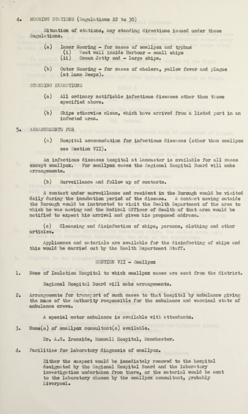 4. MOORING STATIONS (Regulations 22 to 30) Situation of stations, any standing directions issued under these Regulations. (a) Inner Mooring - for oases of smallpox and typhus (i) est wall inside Harbour - small ships (ii) Ocean Jetty end - large ships. (b) Outer Mooring - for cases of cholera, yellow fever and plague (at Lune Deeps). STANDING EXEMPTIONS (a) All ordinary notifiable infectious diseases other than t} ose specified above# (b) Ships otherwise clean, which have arrived from a listed port in an infected area. 5. ARRANGEMENTS FOR (a) Hospital accommodation for infectious diseases (other than smallpox see Section VII)* An infectious diseases hospital at Lancaster is available for all cases except smallpox. For smallpox cases the Regional Hospital Board will make arrangements. (b) Surveillance and follow up of contacts. A contact under surveillance and resident in the Borough would be visited daily during the incubation period of the disease* A contact moving out3ide the Borough would be instructed to visit the Health Department of the area to which he was moving and the Medical Officer of Health of that area would be notified to expect hia arrival and given his proposed address. (c) Cleansing and disinfection of ships, persons, clothing and other articles. Appliances and materials are available for the disinfecting of ships and this would be carried out by the Health Department Staff. SECTION VII - Smallpox 1. Name of Isolation Hospital to which smallpox cases are sent from the district. Regional Hospital Board will make arrangements. 2* Arrangements for transport of ouch cases to that hospital by ambulance giving the QAme of the Authority responsible far the ambulance and vaccinal state of ambulance crews. A special motor ambulance is available with attendants. 3* Name(s) of smallpox consultant^) available. Dr. A.G. Ironside, Monsall Hospital, . anchester. 4. Facilities for laboratory diagnosis of smallpox. Either the suspect would b© immediately removed to the hospital designated by the Regional Hospital Board and the laboratory investigation undertaken from there, or the material would be sent to the laboratory chosen by the smallpox consultant, probably Liverpool.