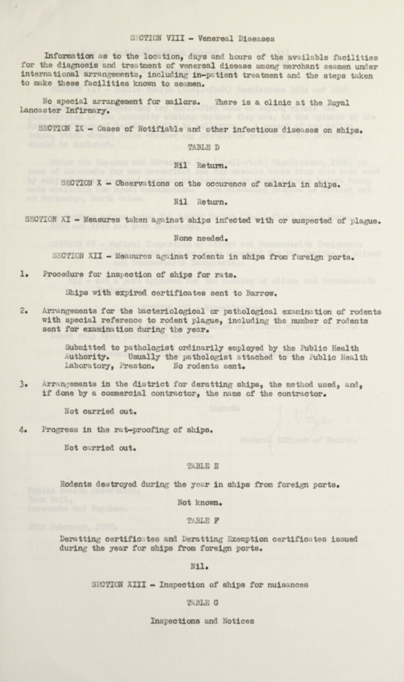 Information as to the location, days and hours of the available facilities for the diagnosis and treatment of venereal disease among merchant seamen under international arrangements, including in-patient treatment and the steps taken to make these facilities known to seamen. ho special arrangement for sailors, There is a clinic at the Royal Lancaster Infirmary, SECTION IX - Cases of Notifiable and other infectious diseases on ships, TABLE D Nil Return. SECTION X — Observations on the occurence of malaria in 3hips, Nil Return. SECTION XI - Measures taken against ships infected with or suspected of plague. None needed. SECTION XII - Measures against rodents in ships from foreign ports. 1. Procedure for inspection of ships for rats. 3hips with expired certificates sent to Barrow. 2. Arrangements for the bacteriological or pathological examination of rodents with special reference to rodent plague, including the number of rodents sent for examination during the year. Uubc&tted to pathologist ordinarily employed by the Public Health authority. Usually the pathologist attached to the iUblic Health Laboratory, Preston. No rodents sent. 3# Arrangements in the district for deratting ships, the method used, and, if done by a commercial contractor, the name of the contractor. Iiot carried out. 4* Progress in the rat-proofing of ships. Not carried out. TABLE E Rodents destroyed during the year in ships from foreign ports. Not known. TABLE F Derailing certificates and Deratting Exemption certificates issued during the year for ships from foreign ports. Nil. SECTION XIII - Inspection of ships for nuisances t^ble a Inspections and Notices