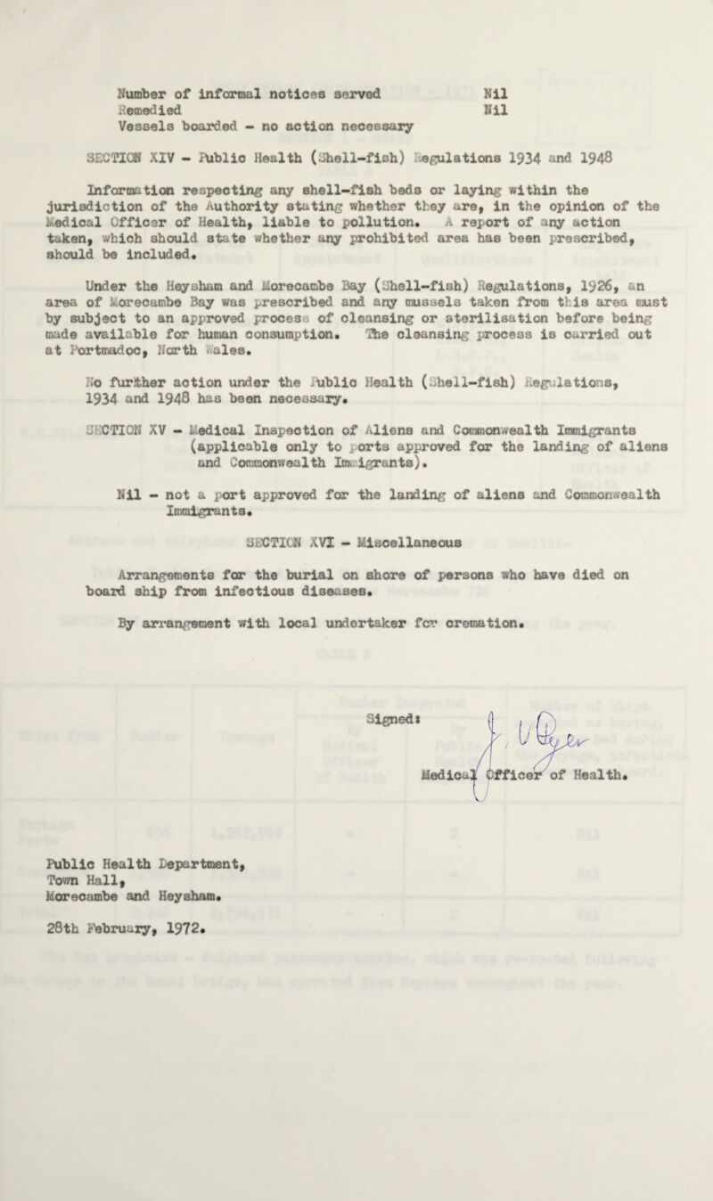 Number of Informal notices served Homedled Vessels boarded - no action necessary Nil Nil SECTION XIV - IXiblic Health (Shell-fish) Regulations 1934 and 1948 Information respecting any shell-fish bed3 or laying within the jurisdiction of the Authority stating whether they are, in the opinion of the medical Officer of Health, liable to pollution* A report of any action taken, which should state whether any prohibited area has been prescribed, should be included. Under the Hoy sham and Morecambe Bay (Shell-fish) Kegulations, 1926, an area of korecambe Bay was prescribed and any mussels taken from this area cjust by subject to an approved process of cleansing or sterilisation before being made available for human consumption* The cleansing process is carried out at Portmadoc, North ales* No further action under the -ublic Health (rhell-fish) regulations, 1934 and 1948 has been necessary. SECTION XV - Radical Inspection of Aliens and Commonwealth Immigrants (applicable only to ports approved for the landing of aliens and Commonwealth lot igr&nts). Nil - not a port approved for the landing of aliens and Commonwealth Immigrants. SECTION XVI - Miscellaneous Arrangements for the burial on shore of persons who have died on board ship from infectious diseases* By arrangement with local undertaker for cremation. Signed1 of Health * Public Health department, Town Hall, Morecambe and Heysham. 28th February, 1972.
