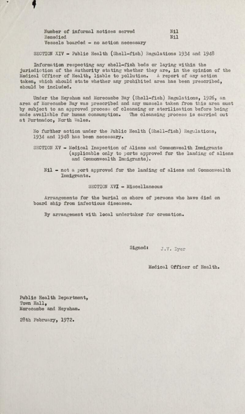 Number of informal notices served Remedied Vessels boarded - no action necessary Nil Nil SECTION XIV - Public Health (Shell-fish) Regulations 1934 and 1948 Information respecting any shell-fish beds or laying within the jurisdiction of the Authority stating whether they are, in the opinion of the Medical Officer of Health, liable to pollution. A report of any action taken, which should state whether any prohibited area has been prescribed, should be included. Under the Hey sham and Morecambe Bay (Shell-fish) Regulations, 1926, an area of Morecambe Bay was prescribed and any mussels taken from this area must by subject to an approved process of cleansing or sterilisation before being made available for human consumption. The cleansing process is carried out at Portmadoc, North Wales. No further action under the Public Health (Sheil-fish) Regulations, 1934 and 1948 has been necessaiy. SECTION XV - Medical Inspection of Aliens and Commonwealth Immigrants (applicable only to ports approved for the landing of aliens and Commonwealth Immigrants). Nil - not a port approved for the landing of aliens and Commonwealth Immigrants. SECTION XVI - Miscellaneous Arrangements for the burial on shore of persons who have died on board ship from infectious diseases. By arrangement with local undertaker for cremation. Signed* j.v. Dyer Medical Officer of Health. Public Health Department, Town Hall, Morecambe and Heysham. 28th February, 1972.