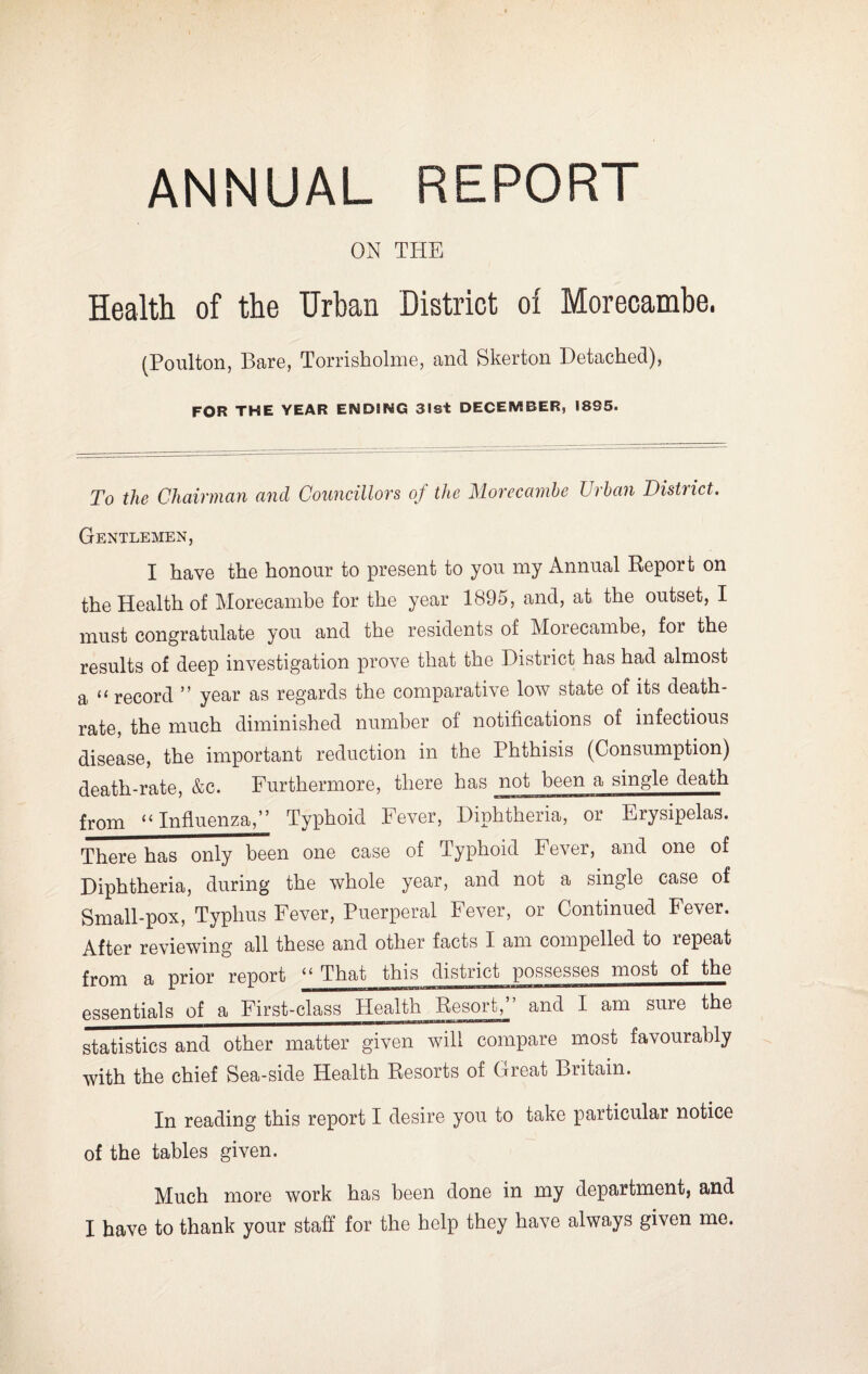 ANNUAL REPORT ON THE Health of the Urban District of Morecambe. (Poulton, Bare, Torrisholme, and Skerton Detached), FOR THE YEAR ENDING 31st DECEMBER, 1895. To the Chairman and Councillors of the Morecambe Urban District. Gentlemen, I have the honour to present to you my Annual Report on the Health of Morecambe for the year 1895, and, at the outset, I must congratulate you and the residents of Morecambe, for the results of deep investigation prove that the District has had almost a “ record ” year as regards the comparative low state of its death- rate, the much diminished number of notifications of infectious disease, the important reduction in the Phthisis (Consumption) death-rate, &c. Furthermore, there has not been a single death from “ Influenza,* 1” Typhoid Fever, Diphtheria, or Erysipelas. There has only been one case of Typhoid Fever, and one of Diphtheria, during the whole year, and not a single case of Small-pox, Typhus Fever, Puerperal Fever, or Continued Fever. After reviewing all these and other facts I am compelled to lepeat from a prior report “ That this district possesses most of the essentials of a First-class Health Resort,” and I am sure the statistics and other matter given will compare most favourably with the chief Sea-side Health Resorts of Great Britain. In reading this report I desire you to take particular notice of the tables given. Much more work has been done in my department, and I have to thank your staff for the help they have always given me.