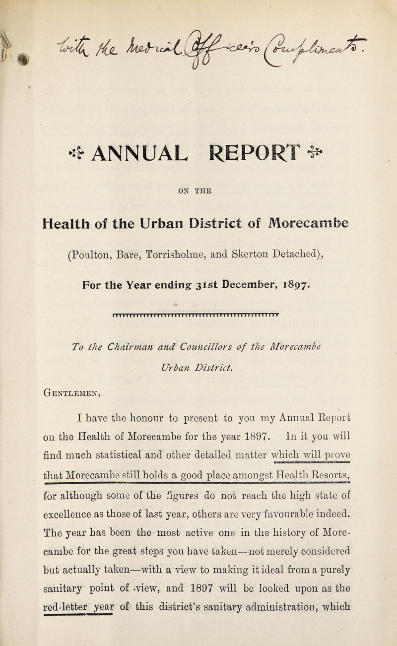 •* ANNUAL REPORT *• ON THE Health of the Urban District of Morecambe (Poulton, Bare, Torrisholme, and Skerton Detached), For the Year ending 31st December, 1897. 1111111111 n 1 rn m-n n-rn rrmru i 11 n imnTrrr To the Chairman and Councillors of the Morecambe Urban District. Gentlemen, I have the honour to present to you my Annual Report on the Health of Morecambe for the year 1897. in it you will find much statistical and other detailed matter which will prove that Morecambe still holds a good place amongst Health Resorts, for although some of the figures do not reach the high state of excellence as those of last year, others are very favourable indeed. The year has been the most active one in the history of More¬ cambe for the great steps you have taken—not merely considered but actually taken—with a view to making it ideal from a purely sanitary point of .view, and 1897 will be looked upon as the red-letter year of this district’s sanitary administration, which