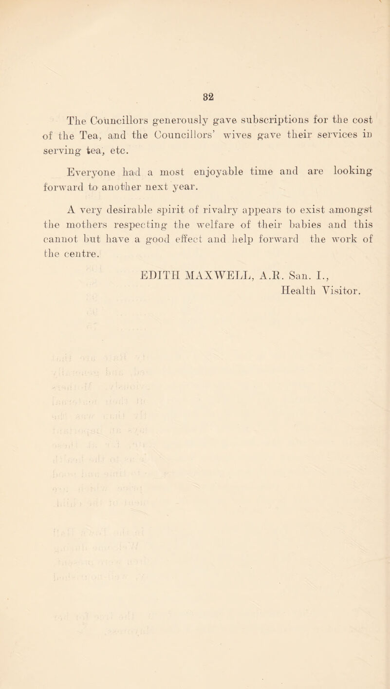 The Councillors generously gave subscriptions for the cost of the Tea, and the Councillors’ wives gave their services in serving tea, etc. Everyone had a most enjoyable time and are looking forward to another next year. A very desirable spirit of rivalry appears to exist amongst the mothers respecting the welfare of their babies and this cannot but have a good effect and help forward the work of the centre. EDITH MAXWELL, A.R. San. I., Health Visitor.