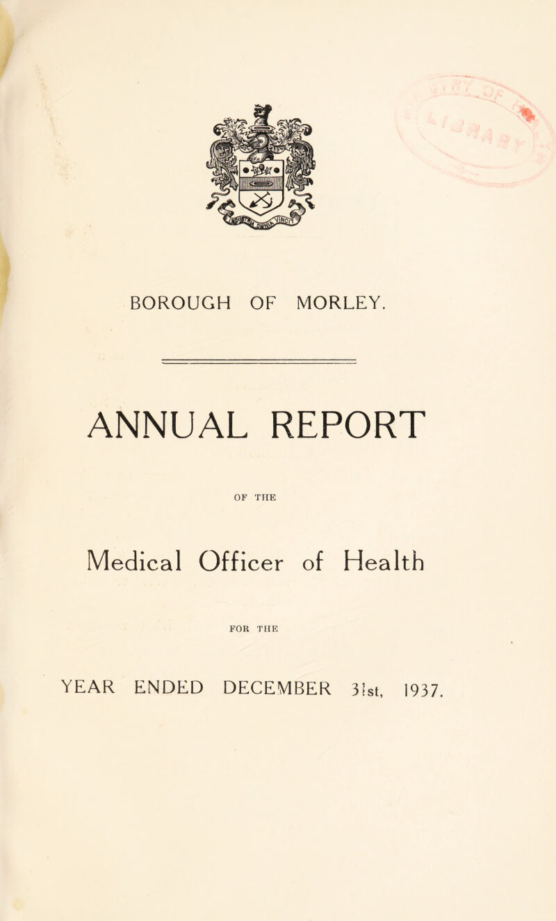 BOROUGH OF MORLEY. ANNUAL REPORT OF THE Medical Officer of Health FOR THE YEAR ENDED DECEMBER 31st, 1937.