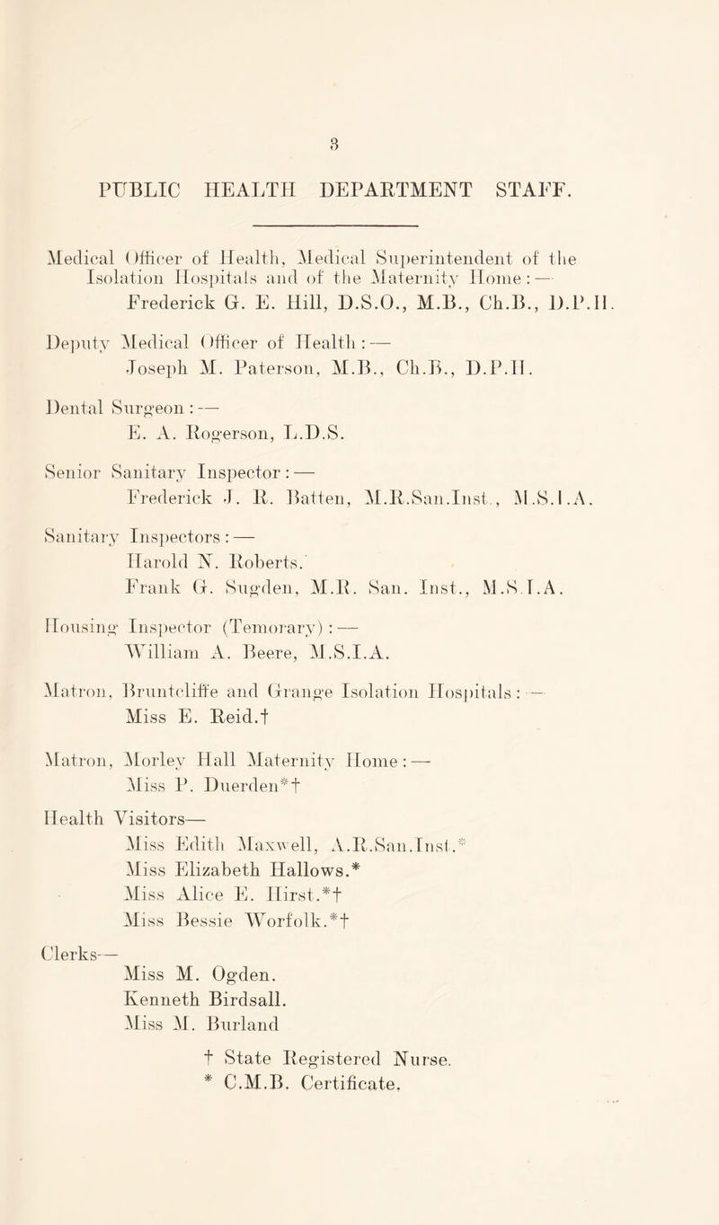 PUBLIC HEALTH DEPARTMENT STAFF. Medical Officer of Health, Medical Superintendent of the Isolation Hospitals and of the Maternity Home: — Frederick G. E. Hill, D.S.O., M.B., Ch.B., D.P.H Deputy Medical Officer of Health: — Joseph M. Paterson, M.B., Ch.B., D.P.H. Dental Surgeon : — E. A. Rogerson, L.D.S. Senior Sanitary Inspector : — Frederick J. 11. Batten, M.R.San.Inst., M.S.l.A. Sanitary Inspectors: — Harold A. Roberts. Frank G. Sugden, M.R. San. Inst., M.S LA. Housing Inspector (Temorary) : — William A. Beere, M.S.l.A. Matron, Bruntcliffe and Grange Isolation Hospitals: — Miss E. Reid.I Matron, Morlev Hall Maternity Home: — M iss P. Duerden*f Health Visitors— Miss Edith Maxwell, A.R.San.Inst.* M iss Elizabeth Hallows.* Miss Alice E. IIirst.*f Miss Bessie WorfolkAf Clerks— Miss M. Ogden. Kenneth Birdsall. Miss M. Burland f State Registered Nurse. * C.M.B. Certificate.