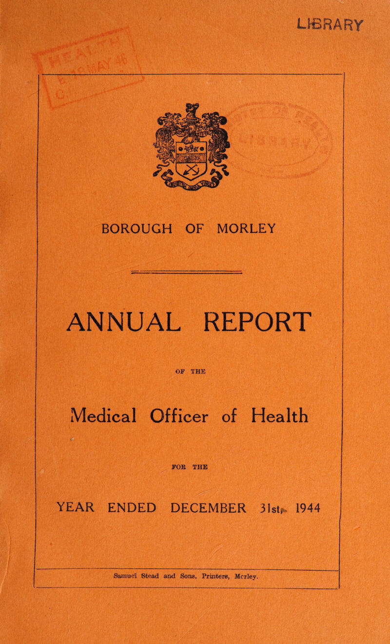 LIBRARY s.1- • l$ft;. ■ isS, 1 H r> ' i BOROUGH OF MORLEY ANNUAL REPORT OF THE Medical Officer of Health FOR THE W§ YEAR ENDED DECEMBER 31st* 1944 Samuel Stead and Sons, Printers, Mcrley.