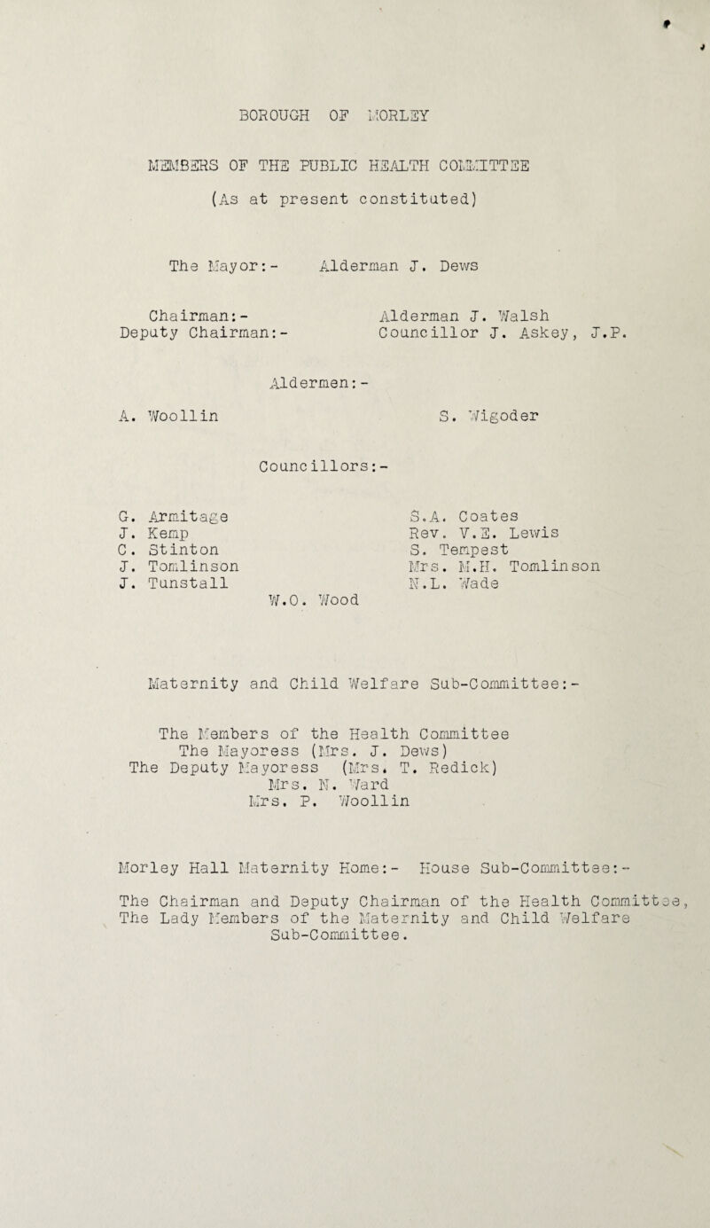 BOROUGH OF l.IORLEY MHMBEHS OF THE PUBLIC HE/aITH COLIHITTSE (As at present constituted) The Mayor;- Alderman I. Dews Chairman:- Deputy Chairman Alderman 1. 7'/alsh Councillor 1. Askey, l.P. Aldermen:- A. Woo11in S. Wigoder Councillors:- G. Armitage 1. Kemp C. Stinton 1. Tomlinson 1. Tunstall Y/.O. V'/ood 3.A. Coates Rev. V.E. Lewis S. Tempest Mr s. M.H. T omlin so n H.L. Wade Maternity and Child Welfare Sub-Committee:- The Llembers of the Health Committee The Mayoress (Mrs. 1. Dews) The Deputy Mayoress (Mrs* T. Redick) Mrs. N. Ward Mrs. P. Wooilin Morley Hall Maternity Home:- House Sub-Committee:- The Chairman and Deputy Chairman of the Health Committ The Lady M'embers of the Maternity and Child vVelfare Sub-Committee.