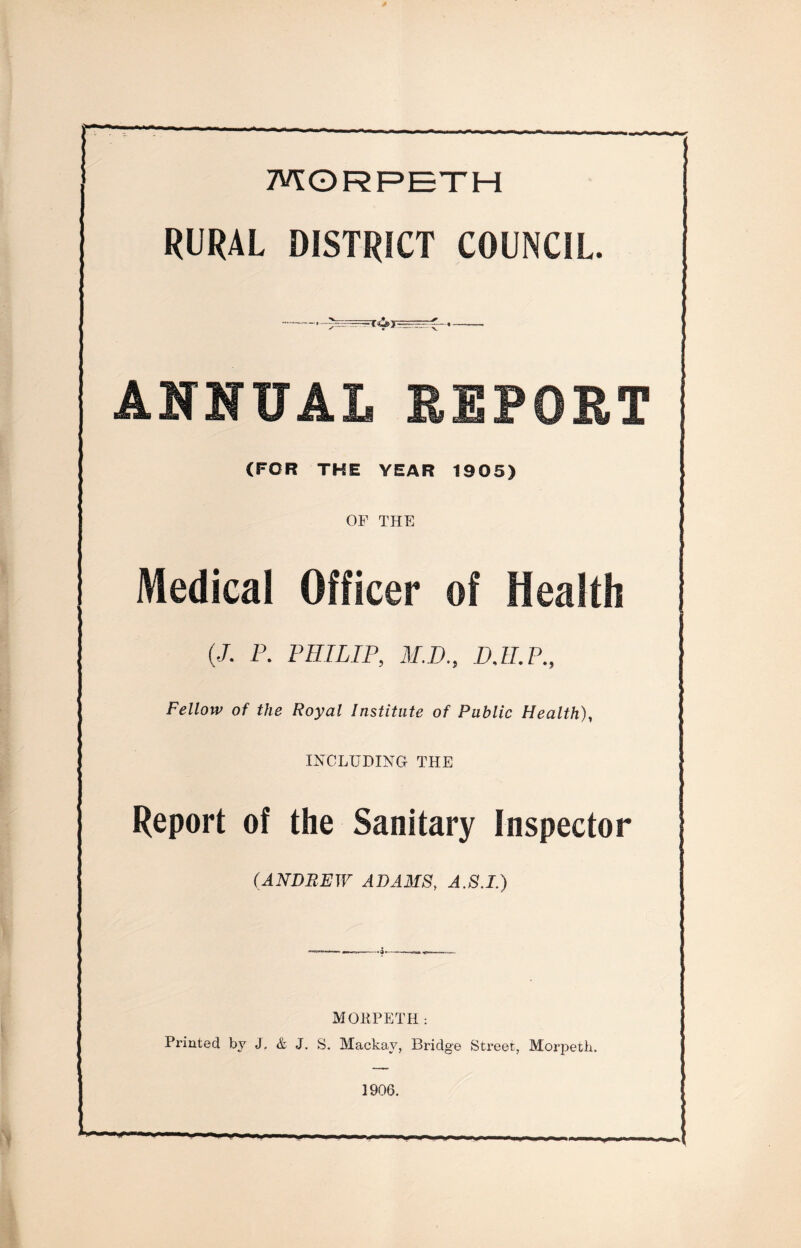 MORPETH RURAL DISTRICT COUNCIL. --==£—- ANNUAL REPORT (FOR THE YEAR 1905) OF THE Medical Officer of Health | (/. P. PHILIP, M.D., DJI.P., Fellow of the Royal Institute of Public Health), INCLUDING THE Report of the Sanitary Inspector UNDREW ADAMS, J.fif.J.) MOBPETH: Printed by J. & J. S. Mackav, Bridge Street, Morpeth. 1906.