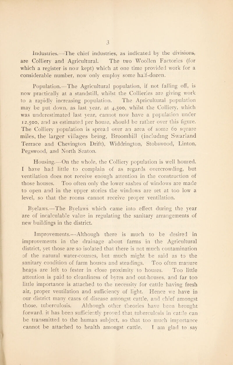 Industries.-—The chief industries, as indicated by the divisions, are Colliery and Agricultural. The two Wooden Factories (for which a register is now kept) which at one time provided work for a considerable number, now only employ some hail-dozen. Population.—The Agricultural population, if not falling off, is now practically at a standstill, whilst the Collieries are giving work to a rapidly increasing population. The Apricultural population may be put down, as last year, at 4,500, whilst the Colliery, which was underestimated last year, cannot now have a population under 12,500, and as estimated per house, should be rather over this figure. The Colliery population is spread over an area of some 60 square miles, the larger villages being, Broomhill (including Swarland Terrace and Chevington Drift), Widdrington, Stobswood, Linton, Pegswood, and North 'Seaton. Housing.—On the whole, the Colliery population is well housed. I have had little to complain of as regards overcrowding, but ventilation does not receive enough attention in the construction of those houses. Too often only the lower sashes of windows are made to open and in the upper stories the windows are set at too low a level, so that the rooms cannot receive proper ventilation. Byelaws.—The Byelaws which came into effect during the vear are of incalculable value in regulating the sanitarv arrangements of new buildings in the district. Improvements.—Although there is much to be desired in improvements in the drainage about farms in the Agricultural district, yet those are so isolated that there is not much contamination of the natural water-courses, but much might be said as to the sanitary condition of farm houses and steadings. Too often manure heaps are left to fester in close proximity to houses. Too little attention is paid to cleanliness of byres and out-houses, and far too little importance is attached to the necessity for cattle having fresh air, proper ventilation and sufficiency of light. Plence we have in our district many cases of disease amongst cattle, and chief amongst those, tuberculosis. Although other theories have been brought forward, it has been sufficiently proved that tuberculosis in cattle can be transmitted to the human subject, so that too much importance cannot be attached to health amongst cattle. T am glad to say