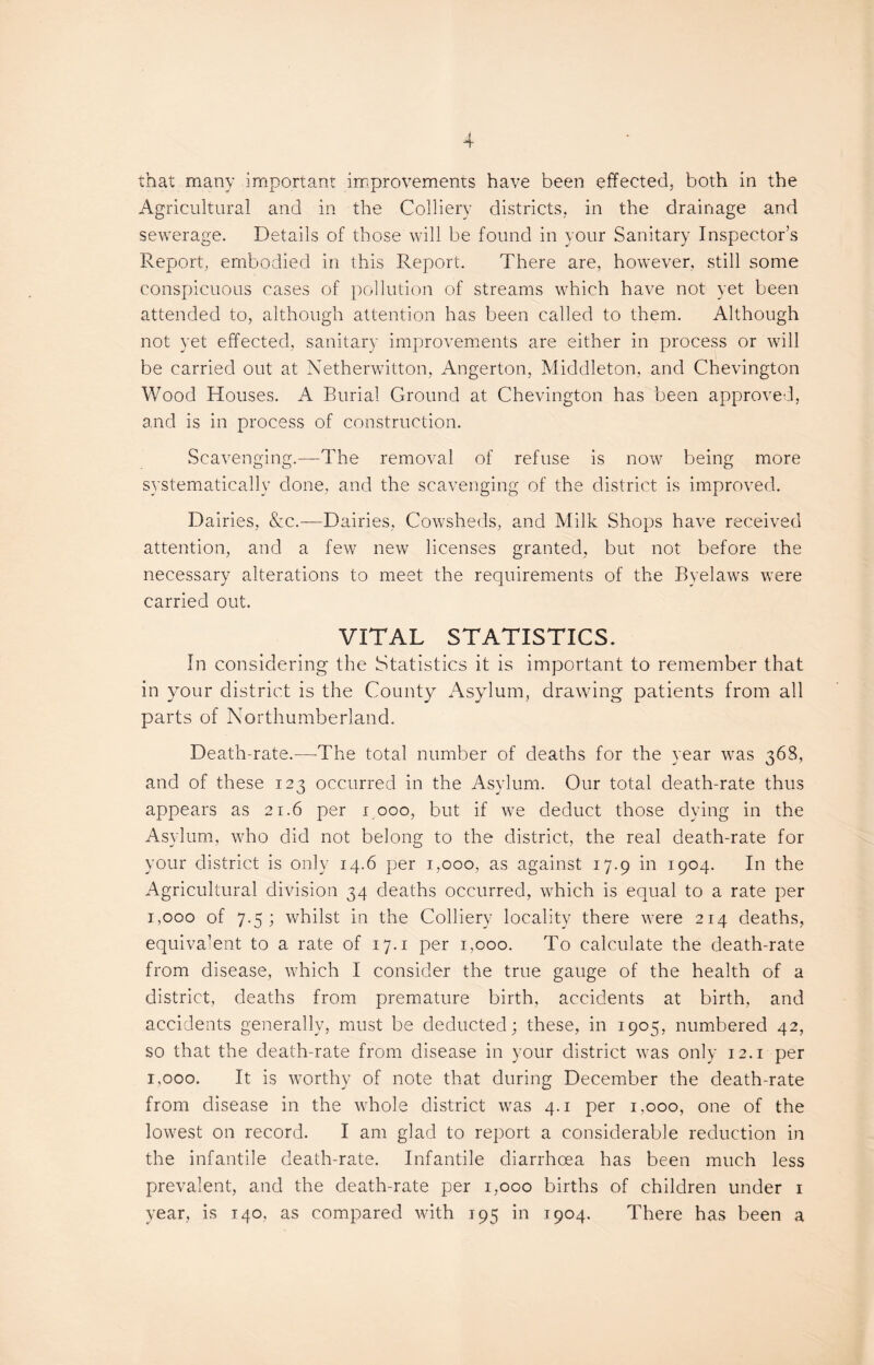 that many important improvements have been effected, both in the Agricultural and in the Colliery districts, in the drainage and sewerage. Details of those will be found in your Sanitary Inspector’s Report, embodied in this Report. There are, however, still some conspicuous cases of pollution of streams which have not yet been attended to, although attention has been called to them. Although not yet effected, sanitary improvements are either in process or will be carried out at Netherwitton, Angerton, Middleton, and Chevington Wood Houses. A Burial Ground at Chevington has been approved, and is in process of construction. Scavenging.—The removal of refuse is now being more systematically done, and the scavenging of the district is improved. Dairies, &c.—Dairies, Cowsheds, and Milk Shops have received attention, and a few new licenses granted, but not before the necessary alterations to meet the requirements of the Byelaws were carried out. VITAL STATISTICS. In considering the Statistics it is important to remember that in your district is the County Asylum, drawing patients from all parts of Northumberland. Death-rate.—-The total number of deaths for the year was 368, and of these 123 occurred in the Asylum. Our total death-rate thus appears as 21.6 per 1,000, but if we deduct those dying in the Asylum, who did not belong to the district, the real death-rate for your district is only 14.6 per 1,000, as against 17.9 in 1904. In the Agricultural division 34 deaths occurred, which is equal to a rate per 1,000 of 7.5; whilst in the Colliery locality there were 214 deaths, equivalent to a rate of 17.1 per 1,000. To calculate the death-rate from disease, which I consider the true gauge of the health of a district, deaths from premature birth, accidents at birth, and accidents generally, must be deducted; these, in 1905, numbered 42, so that the death-rate from disease in your district was only 12.1 per 1,000. It is worthy of note that during December the death-rate from disease in the whole district was 4.1 per 1,000, one of the lowest on record. I am glad to report a considerable reduction in the infantile death-rate. Infantile diarrhoea has been much less prevalent, and the death-rate per 1,000 births of children under 1 year, is 140, as compared with 195 in 1904. There has been a