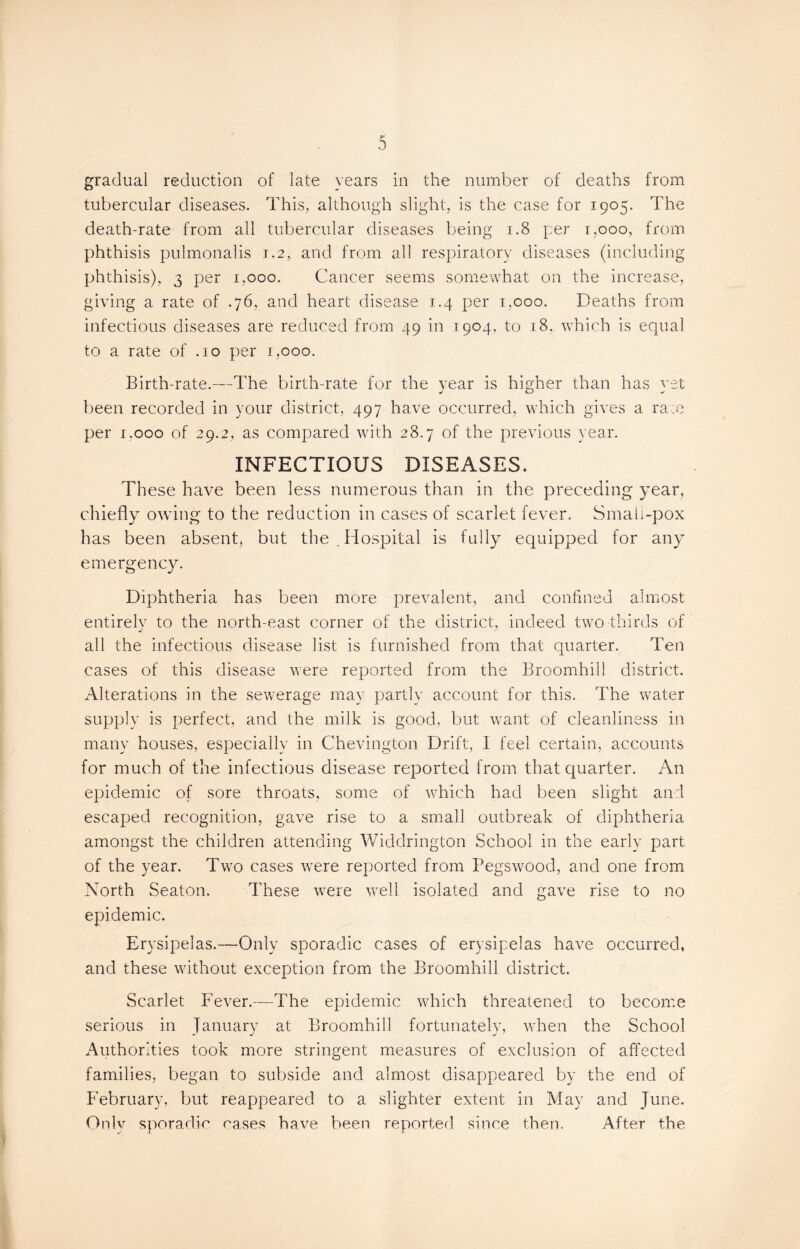 Sr 5 gradual reduction of late years in the number of deaths from tubercular diseases. This, although slight, is the case for 1905. The death-rate from all tubercular diseases being 1.8 per 1,000, from phthisis pulmonalis 1.2, and from all respiratory diseases (including phthisis), 3 per 1,000. Cancer seems somewhat on the increase, giving a rate of .76, and heart disease 1.4 per 1,000. Deaths from infectious diseases are reduced from 49 in 1904, to 18. which is equal to a rate of .10 per 1,000. Birth-rate.—The birth-rate for the year is higher than has vet been recorded in your district, 497 have occurred, which gives a race per 1.000 of 29.2, as compared with 28.7 of the previous year. INFECTIOUS DISEASES* These have been less numerous than in the preceding year, chiefly owing to the reduction in cases of scarlet fever. Small-pox has been absent, but the. Hospital is fullyr equipped for any emergency. Diphtheria has been more prevalent, and confined almost entirely to the north-east corner of the district, indeed two thirds of all the infectious disease list is furnished from that quarter. Ten cases of this disease were reported from the Broomhill district. Alterations in the sewerage may partly account for this. The water supply is perfect, and the milk is good, but want of cleanliness in many houses, especially in Chevington Drift, 1 feel certain, accounts for much of the infectious disease reported from that quarter. An epidemic of sore throats, some of which had been slight and escaped recognition, gave rise to a small outbreak of diphtheria amongst the children attending Widdrington School in the early part of the year. Two cases were reported from Pegswood, and one from North Seaton. These were well isolated and gave rise to no epidemic. Erysipelas.—Only sporadic cases of erysipelas have occurred, and these without exception from the Broomhill district. Scarlet Fever.—The epidemic which threatened to become serious in January at Broomhill fortunately, when the School Authorities took more stringent measures of exclusion of affected families, began to subside and almost disappeared by the end of February, but reappeared to a slighter extent in May and June. Only sporadic cases have been reported since then. After the