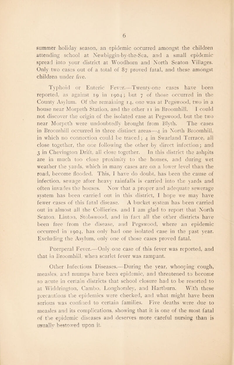 summer holiday season, an epidemic occurred amongst the children attending school at Newbiggin-by-the-Sea, and a small epidemic spread into your district at Woodhorn and North Seaton Villages. Only two cases out of a total of 87 proved fatal, and these amongst children under five. Typhoid or Enteric Fever.—Twenty-one cases have been reported, as against 19 in 1904; but 7 of those occurred in the County Asylum. Of the remaining 14, one was at Pegswood, two in a house near Morpeth Station, and the other 11 in Broomhill. I could not discover the origin of the isolated case at Pegswood, but the two near Morpeth were undoubtedly brought from Blyth. The cases in Broomhill occurred in three distinct areas—4 in North Broomhill, in which no connection could be traced; 4 in Swarland Terrace, all close together, the one following the other by direct infection; and 3 in Chevington Drift, all close together. In this district the ashpits are in much too close proximity to the houses, and during wet weather the yards, which in many cases are on a lower level than the road, become flooded. This, I have do doubt, has been the cause of infection, sewage after heavy rainfalls is carried into the yards and often invades the houses. Now that a proper and adequate sewerage system has been carried out in this district, I hope we may have fewer cases of this fatal disease. A bucket system has been carried out in almost all the Collieries, and 1 am glad to report that North Seaton, Linton, Stobswood, and in fact all the other districts have been free from the disease, and Pegswood, where an epidemic occurred in 1:904, has only had one isolated case in the past year. Excluding the Asylum, only one of those cases proved fatal. Puerperal Fever.—Only one case of this fever was reported, and that in Broomhill, when scarlet fever was rampant. Other Infectious Diseases.—During the year, whooping cough, measles, and mumps have been epidemic, and threatened to become so acute in certain districts that school closure had to be resorted to at Widdrington, Cambo, Eonghorsley, and Hartburn. With these precautions the epidemics were checked, and what might have been serious was confined to certain families. Five deaths were due to measles and its complications, showing that it is one of the most fatal of the epidemic diseases and deserves more careful nursing than is Usually bestowed upon it.