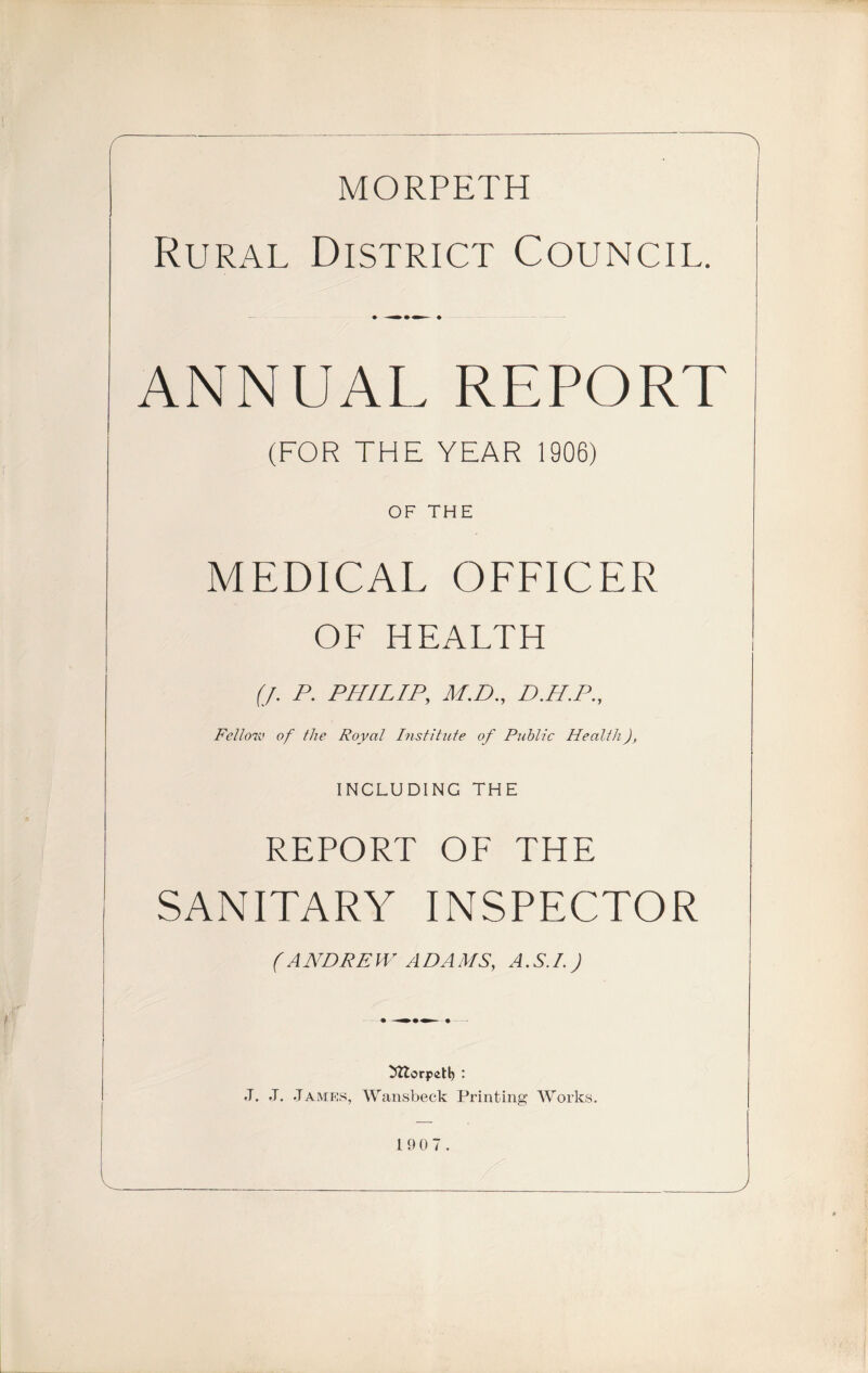 MORPETH Rural District Council. ♦ »• — ♦ ANNUAL REPORT (FOR THE YEAR 1906) OF THE MEDICAL OFFICER OF HEALTH (J. P. PHILIP, M.D., D.H.P., Fell07V of the Royal Institute of Public Health), including the REPORT OF THE SANITARY INSPECTOR ( A NDRE W A DA MS, A .S./.J ^ttorpetl) : J. J. James, Wansbeck Printing Works.
