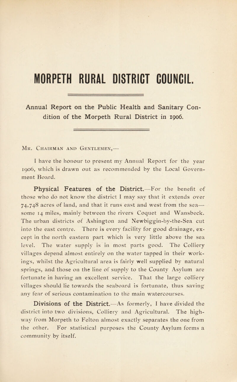 MORPETH RURAL DISTRICT COUNCIL Annual Report on the Public Health and Sanitary Con¬ dition of the Morpeth Rural District in 1906. Mr. Chairman and Gentlemen,— I have the honour to present my Annual Report for the year 1906, which is drawn out as recommended by the Local Govern¬ ment Board. Physical Features of the District.—For the benefit of those who do not know the district I may say that it extends over 74,748 acres of land, and that it runs east and west from the sea— some 14 miles, mainly between the rivers Coquet and Wansbeck. The urban districts of Ashington and Newbiggin-by-the-Sea cut into the east centre. There is every facility for good drainage, ex¬ cept in the north eastern part which is very little above the sea level. The water supply is in most parts good. The Colliery villages depend almost entirely on the water tapped in their work¬ ings, whilst the Agricultural area is fairly well supplied by natural springs, and those on the line of supply to the County Asylum are fortunate in having an excellent service. That the large colliery villages should lie towards the seaboard is fortunate, thus saving any fear of serious contamination to the main watercourses. Divisions of the District.—As formerly, I have divided the district into two divisions, Collierv and Agricultural. The high- way from Morpeth to Felton almost exactly separates the one from the other. For statistical purposes the County Asylum forms a community by itself.