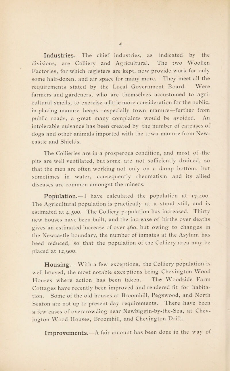 Industries.—The chief industries, as indicated by the divisions, are Colliery and Agricultural. The two Woollen Factories, for which registers are kept, now provide work for only some half-dozen, and air space for many more. They meet all the requirements stated by the Local Government Board. Were farmers and gardeners, who are themselves accustomed to agri¬ cultural smells, to exercise a little more consideration for the public, in placing manure heaps—especially town manure—further from public roads, a great many complaints would be avoided. An intolerable nuisance has been created by the number of carcases of dogs and other animals imported with the town manure from New¬ castle and Shields. The Collieries are in a prosperous condition, and most of the pits are well ventilated, but some are not sufficiently drained, so that the men are often working not only on a damp bottom, but sometimes in water, consequently rheumatism and its allied diseases are common amongst the miners. Population. — I have calculated the population at 17,400. The Agricultural population is practically at a stand still, and is estimated at 4,500. The Colliery population has increased. Thirty new houses have been built, and the increase of births over deaths gives an estimated increase of over 460, but owing to changes in the Newcastle boundary, the number of inmates at the Asylum has beed reduced, so that the population of the Colliery area may be placed at 12,900. Housing.—With a few exceptions, the Colliery population is well housed, the most notable exceptions being Chevington Wood Houses where action has been taken. The Woodside Farm Cottages have recently been improved and rendered fit for habita¬ tion. Some of the old houses at Broomhill, Pegswood, and North Seaton are not up to present day requirements. There have been a few cases of overcrowding near Newbiggin-by-the-Sea, at Chev¬ ington Wood Houses, Broomhill, and Chevington Drift. Improvements.-—A fair amount has been done in the way of