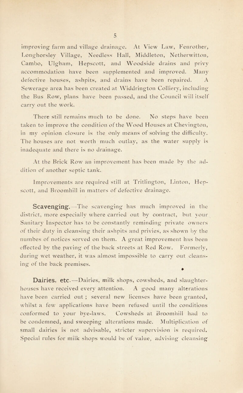 r¬ improving- farm and village drainage. At View Law, Fenrother, Longhorsley Village, Needless Hall, Middleton, Netherwitton, Cambo, Ulgham, Hepscott, and Woodside drains and privy accommodation have been supplemented and improved. Many defective houses, ashpits, and drains have been repaired. A Sewerage area has been created at Widdrington Collierv, including- the Bus Row, plans have been passed, and the Council will itself carry out the work. There still remains much to be done. No steps have been taken to improve the condition of the Wood Houses at Chevington, in my opinion closure is the only means of solving the difficulty. The houses are not worth much outlay, as the water supply is inadequate and there is no drainage. At the Brick Row an improvement has been made by the ad¬ dition of another septic tank. Improvements are required still at Tritlington, Linton, Hep¬ scott, and Broomhill in matters of defective drainage. Scavenging.—The scavenging has much improved in the district, more especially where carried out by contract, but your Sanitary Inspector has to be constantly reminding private owners of their duty in cleansing their ashpits and privies, as shown by the numbes of notices served on them. A great improvement has been effected by the paving of the back streets at Red Row. Formerly, during wet weather, it was almost impossible to carry out cleans¬ ing of the back premises. » Dairies, etc.—Dairies, milk shops, cowsheds, and slaughter¬ houses have received every attention. A good many alterations have been carried out ; several new licenses have been granted, whilst a few applications have been refused until the conditions conformed to vour bve-laws. Cowsheds at Broomhill had to J be condemned, and sweeping alterations made. Multiplication of small dairies is not advisable, stricter supervision is required. Special rules for milk shops would be of value, advising cleansing