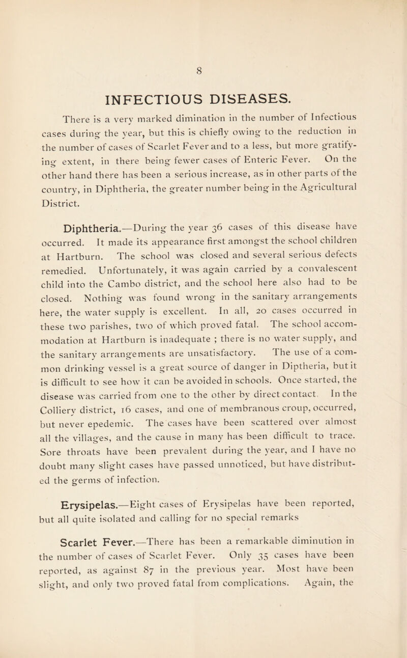 INFECTIOUS DISEASES. There is a verv marked dimination in the number of Infectious cases during' the year, but this is chiefly owing to the reduction in the number of cases ot Scarlet Fever and to a less, but more gratify¬ ing extent, in there being fewer cases of Enteric Fever. On the other hand there has been a serious increase, as in other parts of the country, in Diphtheria, the greater number being in the Agricultural District. Diphtheria.—During the year 36 cases of this disease have occurred. It made its appearance first amongst the school children at Hartburn. The school was closed and several serious defects remedied. Unfortunately, it was again carried by a convalescent child into the Cambo district, and the school here also had to be closed. Nothing was found wrong in the sanitary arrangements here, the water supply is excellent. In all, 20 cases occurred in these two parishes, two of which proved fatal. The school accom¬ modation at Hartburn is inadequate ; there is no water supply, and the sanitary arrangements are unsatisfactory. The use ot a com¬ mon drinking vessel is a great source of danger in Diptheria, but it is difficult to see how it can be avoided in schools. Once started, the disease was carried from one to the other by direct contact In the Colliery district, 16 cases, and one of membranous croup, occurred, but never epedemic. The cases have been scattered over almost all the villages, and the cause in many has been difficult to trace. Sore throats have been prevalent during the year, and I have no doubt many slight cases have passed unnoticed, but have distribut¬ ed the germs of infection. Erysipelas.—Eight cases of Erysipelas have been reported, but all quite isolated and calling for no special remarks Scarlet Fever.—There has been a remarkable diminution in the number of cases of Scarlet Fever. Only 35 cases have been reported, as against 87 in the previous year. Most have been slight, and only two proved fatal from complications. Again, the