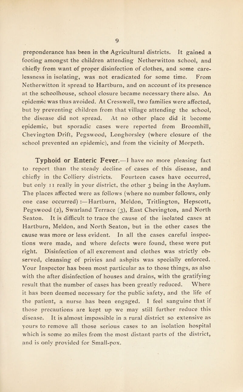 preponderance has been in the Agricultural districts. It gained a footing amongst the children attending Netherwitton school, and chiefly from want of proper disinfection of clothes, and some care¬ lessness in isolating, was not eradicated for some time. From Netherwitton it spread to Hartburn, and on account of its presence at the schoolhouse, school closure became necessary there also. An epidemic was thus avoided. At Cresswell, two families were affected, but by preventing children from that village attending the school, the disease did not spread. At no other place did it become epidemic, but sporadic cases were reported from Broomhill, Chevington Drift, Pegswood, Longhorsley (where closure of the school prevented an epidemic), and from the vicinity of Morpeth. Typhoid or Enteric Fever.—I have no more pleasing fact to report than the steady decline of cases of this disease, and chiefly in the Colliery districts. Fourteen cases have occurred, but only 11 really in your district, the other 3 being in the Asylum. The places affected were as follows (where no number follows, only one case occurred) :—Hartburn, Meldon, Tritlington, Hepscott, Pegswood (2), Swarland Terrace (3), East Chevington, and North Seaton. It is difficult to trace the cause of the isolated cases at Hartburn, Meldon, and North Seaton, but in the other cases the cause was more or less evident. In all the cases careful inspec¬ tions were made, and where defects were found, these were put right. Disinfection of all excrement and clothes was strictly ob¬ served, cleansing of privies and ashpits was specially enforced. Your Inspector has been most particular as to those things, as also with the after disinfection of houses and drains, with the gratifying result that the number of cases has been greatly reduced. Where it has been deemed necessary for the public safety, and the life of the patient, a nurse has been engaged. I feel sanguine that if those precautions are kept up we may still further reduce this disease. It is almost impossible in a rural district so extensive as yours to remove all those serious cases to an isolation hospital which is some 20 miles from the most distant parts of the district, and is only provided for Small-pox.