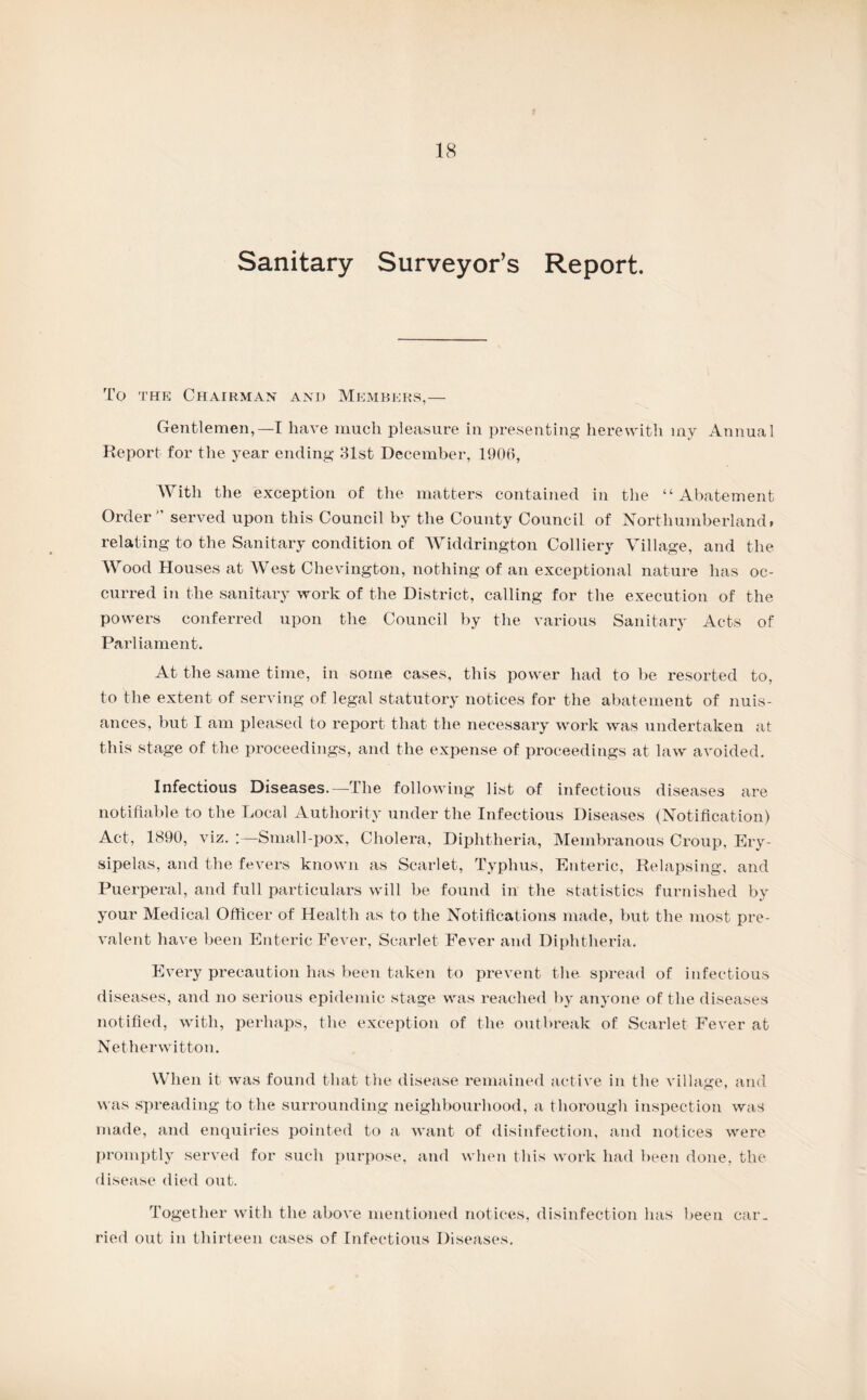 Sanitary Surveyor’s Report. To the Chairman and Members,— Gentlemen,—I have much pleasure In presenting herewith iny Annual Report for the year ending 31st December, 1906, With the exception of the matters contained in the “Abatement Order'’ served upon this Council by the County Council of Northumberland, relating to the Sanitary condition of Widdrington Colliery Village, and the Wood Houses at AVest Chevington, nothing of an exceptional nature has oc¬ curred in the sanitary work of the District, calling for the execution of the powers conferred upon the Council by the various Sanitary Acts of Parliament. At the same time, in some cases, this power had to be resorted to, to the extent of serving of legal statutory notices for the abatement of nuis¬ ances, but I am pleased to report that the necessary work was undertaken at this stage of the proceedings, and the expense of proceedings at law avoided. Infectious Diseases.—The following list of infectious diseases are notifiable to the Local Authority under the Infectious Diseases (Notification) Act, 1890, viz. :—Small-pox, Cholera, Diphtheria, Membranous Croup, Ery¬ sipelas, and the fevers known as Scarlet, Typhus, Enteric, Relapsing, and Puerperal, and full particulars will be found in the statistics furnished by your Medical Officer of Health as to the Notifications made, but the most pre¬ valent have been Enteric Fever, Scarlet Fever and Diphtheria. Every precaution has been taken to prevent the spread of infectious diseases, and no serious epidemic stage was reached by anyone of the diseases notified, with, perhaps, the exception of the outbreak of Scarlet Fever at Netherwitton. When it was found that the disease remained active in the village, and was spreading to the surrounding neighbourhood, a thorough inspection was made, and enquiries pointed to a want of disinfection, and notices were promptly served for such purpose, and when this work had been done, the disease died out. Together with the above mentioned notices, disinfection has been car¬ ried out in thirteen cases of Infectious Diseases.