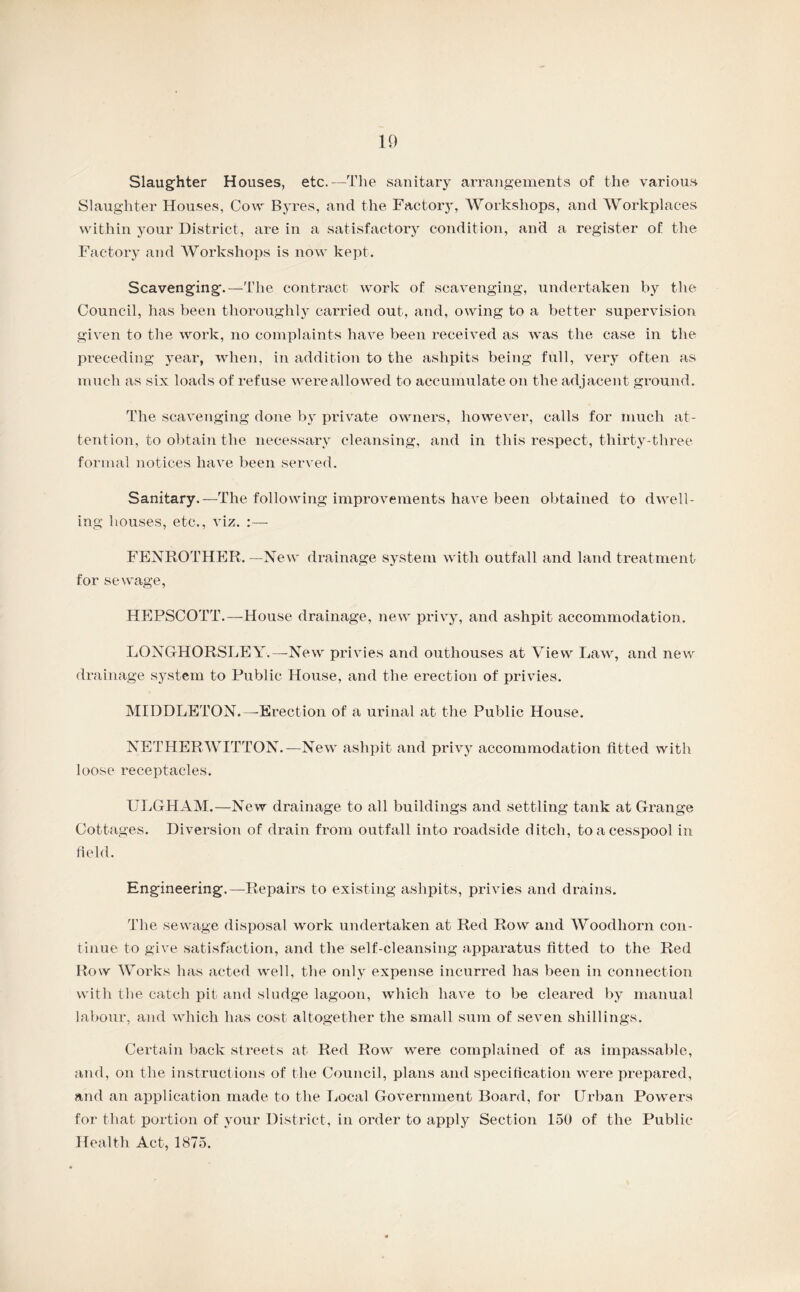 Slaughter Houses, etc.—The sanitary arrangements of the various Slaughter Houses, Cow Byres, and the Factory, Workshops, and Workplaces within your District, are in a satisfactory condition, and a register of the Factory and Workshops is now kept. Scavenging.—The contract work of scavenging, undertaken by the Council, has been thoroughly carried out, and, owing to a better supervision given to the work, no complaints have been received as was the case in the preceding year, when, in addition to the ashpits being full, very often as much as six loads of refuse were allowed to accumulate on the adjacent ground. The scavenging done by private owners, however, calls for much at¬ tention, to obtain the necessary cleansing, and in this respect, thirty-three formal notices have been served. Sanitary.—The following improvements have been obtained to dwell¬ ing houses, etc., viz. :— FENROTHER. —New drainage system with outfall and land treatment for sewage, HEPSCOTT.—House drainage, new privy, and ashpit accommodation. LONGHORSLEY.—New privies and outhouses at View Law, and new drainage system to Public House, and the erection of privies. MIDDLETON.—Erection of a urinal at the Public House. NETHERWITTON.—New ashpit and privy accommodation fitted with loose receptacles. ULGHAM.—New drainage to all buildings and settling tank at Grange Cottages. Diversion of drain from outfall into roadside ditch, to a cesspool in field. Engineering.—Repairs to existing ashpits, privies and drains. The sewage disposal work undertaken at Red Row and Woodhorn con¬ tinue to give satisfaction, and the self-cleansing apparatus fitted to the Red Row Works has acted well, the only expense incurred has been in connection with the catch pit and sludge lagoon, which have to be cleared by manual labour, and which has cost altogether the small sum of seven shillings. Certain back streets at Red Row were complained of as impassable, and, on the instructions of the Council, plans and specification were prepared, and an application made to the Local Government Board, for Urban Powers for that portion of your District, in order to apply Section 150 of the Public Health Act, 1875.